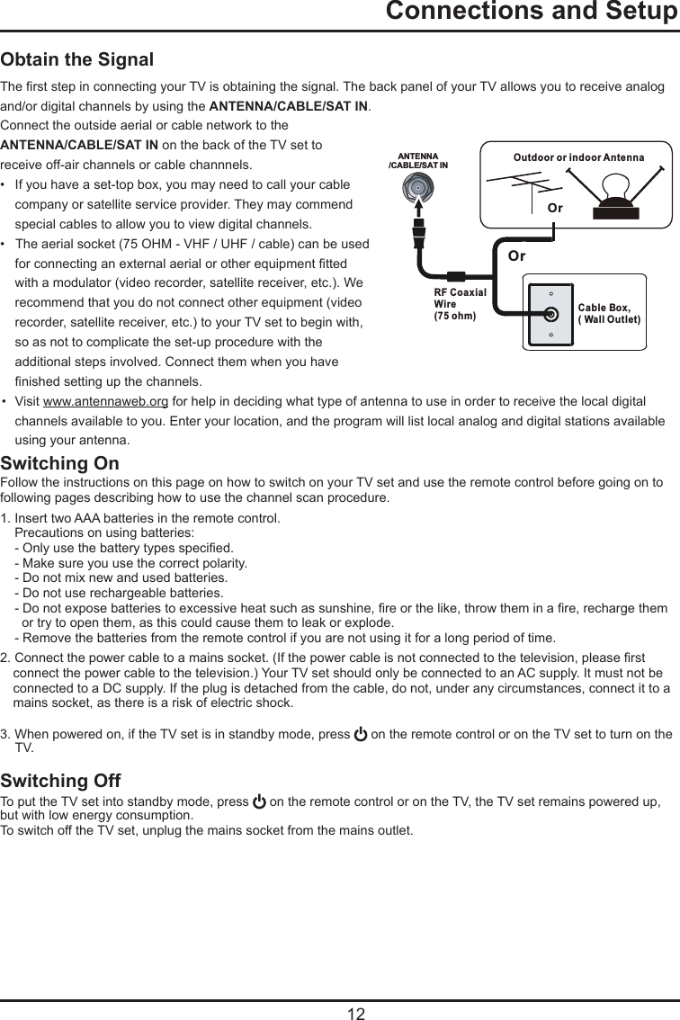   12Obtain the SignalThe rst step in connecting your TV is obtaining the signal. The back panel of your TV allows you to receive analog and/or digital channels by using the ANTENNA/CABLE/SAT IN.Connect the outside aerial or cable network to the ANTENNA/CABLE/SAT IN on the back of the TV set toreceive off-air channels or cable channnels.•  If you have a set-top box, you may need to call your cable   company or satellite service provider. They may commend   special cables to allow you to view digital channels.•   The aerial socket (75 OHM - VHF / UHF / cable) can be used   for connecting an external aerial or other equipment tted   with a modulator (video recorder, satellite receiver, etc.). We   recommend that you do not connect other equipment (video   recorder, satellite receiver, etc.) to your TV set to begin with,   so as not to complicate the set-up procedure with the   additional steps involved. Connect them when you have   nished setting up the channels.•  Visit www.antennaweb.org for help in deciding what type of antenna to use in order to receive the local digital      channels available to you. Enter your location, and the program will list local analog and digital stations available      using your antenna.Switching OnFollow the instructions on this page on how to switch on your TV set and use the remote control before going on to following pages describing how to use the channel scan procedure.1. Insert two AAA batteries in the remote control.    Precautions on using batteries:    - Only use the battery types specied.    - Make sure you use the correct polarity.    - Do not mix new and used batteries.    - Do not use rechargeable batteries.    - Do not expose batteries to excessive heat such as sunshine, re or the like, throw them in a re, recharge them       or try to open them, as this could cause them to leak or explode.    - Remove the batteries from the remote control if you are not using it for a long period of time.2. Connect the power cable to a mains socket. (If the power cable is not connected to the television, please rst      connect the power cable to the television.) Your TV set should only be connected to an AC supply. It must not be      connected to a DC supply. If the plug is detached from the cable, do not, under any circumstances, connect it to a     mains socket, as there is a risk of electric shock.   3. When powered on, if the TV set is in standby mode, press   on the remote control or on the TV set to turn on the   TV.Switching OffTo put the TV set into standby mode, press   on the remote control or on the TV, the TV set remains powered up, but with low energy consumption.To switch off the TV set, unplug the mains socket from the mains outlet.  Connections and SetupANTENNA/CABLE/SAT INOutdoor or indoor Antenna Cable Box,( Wall Outlet)RF Coaxial Wire (75 ohm)OrOr