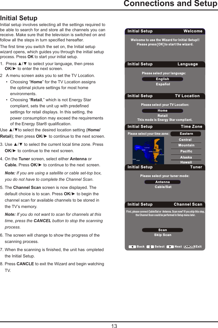  13  Connections and SetupInitial SetupInitial setup involves selecting all the settings required to be able to search for and store all the channels you can receive. Make sure that the television is switched on and follow all the steps in turn specied hereafter. The rst time you switch the set on, the Initial setup wizard opens, which guides you through the initial setup process. Press OK to start your initial setup. 1.  Press ▲/▼ to select your language, then press   OK/► to enter the next screen.2  A menu screen asks you to set the TV Location.  •  Choosing “Home” for the TV Location assigns      the optimal picture settings for most home      environments.    •  Choosing “Retail,” which is not Energy Star      compliant, sets the unit up with predened      settings for retail displays. In this setting, the      power consumption may exceed the requirements      of the Energy Star® qualication.Use ▲/▼to select the desired location setting (Home/Retail); then press OK/► to continue to the next screen.3. Use ▲/▼ to select the current local time zone. Press   OK/► to continue to the next screen.4. On the Tuner screen, select either Antenna or   Cable. Press OK/► to continue to the next  screen.  Note: If you are using a satellite or cable set-top box,    you do not have to complete the Channel Scan.5. The Channel Scan screen is now displayed. The    default choice is to scan. Press OK/► to begin the    channel scan for available channels to be stored in    the TV’s memory. Note: If you do not want to scan for channels at this    time, press the CANCEL button to stop the scanning   process.6. The screen will change to show the progress of the    scanning process.7. When the scanning is nished, the unit has  ompleted    the Initial Setup.8. Press CANCLE to exit the Wizard and begin watching    TV.Welcome to use the Wizard for Initial Setup!!Initial Setup WelcomePlease press  OK  to start the wizard.Please select your language:EnglishEspanolInitial Setup LanguageBack Select Next ExitCANCELPlease select your TV Location:HomeRetailInitial Setup TV LocationBack Select Next ExitCANCELInitial Setup Time ZonePlease select your time zone:EasternCentralMountainPacificAlaskaHawaiiBack Select Next ExitCANCELPlease select your tuner mode:AntennaCable/SatInitial Setup TunerBack Select Next ExitCANCELInitial Setup Channel ScanFirst, please connect Cable/Sat or  Antenna. Scan now? If you skip this step,ScanSkip Scan the Channel Scan could be performed in Setup menu later. Back Select Next ExitCANCELThis mode is Energy Star compliant.