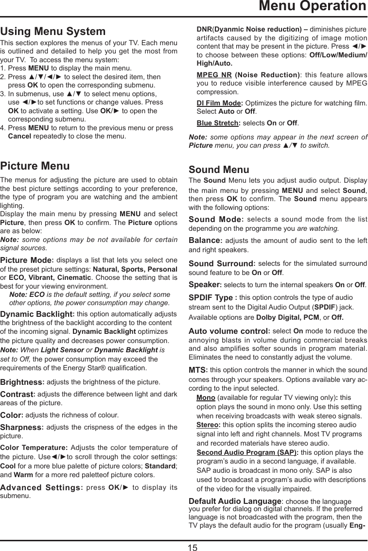   15  Menu OperationDNR(Dyanmic Noise reduction) – diminishes picture  artifacts  caused  by  the  digitizing  of  image  motion content that may be present in the picture. Press ◄/► to choose between  these options: Off/Low/Medium/High/Auto.MPEG NR (Noise Reduction):  this  feature  allows you to  reduce visible  interference  caused by  MPEG compression.DI Film Mode: Optimizes the picture for watching lm. Select Auto or Off. Blue Stretch: selects On or Off.Note: some options may appear in the next screen of Picture menu, you can press ▲/▼ to switch.Sound MenuThe Sound Menu  lets  you adjust audio  output.  Display the main  menu by  pressing MENU  and select  Sound, then press  OK  to  confirm.  The Sound  menu  appears with the following options:Sound Mode:  selects  a  sound  mode from  the  list depending on the programme you are watching.Balance: adjusts the  amount  of audio  sent to  the  left and right speakers.Sound Surround: selects for the simulated  surround sound feature to be On or Off. Speaker: selects to turn the internal speakers On or Off.SPDIF Type : this option controls the type of audio stream sent to the Digital Audio Output (SPDIF) jack. Available options are Dolby Digital, PCM, or Off. Auto volume control: select On mode to reduce the annoying  blasts  in  volume  during  commercial  breaks and also  amplifies  softer  sounds  in program  material. Eliminates the need to constantly adjust the volume.MTS: this option controls the manner in which the sound comes through your speakers. Options available vary ac-cording to the input selected.Mono (available for regular TV viewing only): this option plays the sound in mono only. Use this setting when receiving broadcasts with  weak stereo signals.Stereo: this option splits the incoming stereo audio signal into left and right channels. Most TV programs and recorded materials have stereo audio.  Second Audio Program (SAP): this option plays the program’s audio in a second language, if available. SAP audio is broadcast in mono only. SAP is also used to broadcast a program’s audio with descriptions of the video for the visually impaired.Default Audio Language: choose the language you prefer for dialog on digital channels. If the preferred language is not broadcasted with the program, then the TV plays the default audio for the program (usually Eng-Using Menu SystemThis section explores the menus of your TV. Each menu is outlined  and  detailed to  help you  get the most  from your TV.  To access the menu system: 1.  Press MENU to display the main menu.2.  Press ▲/▼/◄/► to select the desired item, then    press OK to open the corresponding submenu.3.  In submenus, use ▲/▼ to select menu options,    use ◄/►to set functions or change values. Press   OK to activate a setting. Use OK/► to open the    corresponding submenu. 4.  Press MENU to return to the previous menu or press      Cancel repeatedly to close the menu.  Picture MenuThe menus for adjusting  the picture are used  to obtain the best  picture  settings according  to your preference, the type of program  you are watching and  the ambient lighting.Display the  main menu  by pressing  MENU and  select Picture, then press OK to conrm. The Picture options are as below:Note: some options may be not available for certain signal sources.Picture Mode: displays a list that lets you select one of the preset picture settings: Natural, Sports, Personal or ECO, Vibrant, Cinematic. Choose the setting that is best for your viewing environment.Note: ECO is the default setting, if you select some other options, the power consumption may change.Dynamic Backlight: this option automatically adjusts the brightness of the backlight according to the content of the incoming signal. Dynamic Backlight optimizes the picture quality and decreases power consumption.Note: When Light Sensor or Dynamic Backlight is set to Off, the power consumption may exceed the requirements of the Energy Star® qualication.Brightness: adjusts the brightness of the picture.Contrast: adjusts the difference between light and dark areas of the picture.Color: adjusts the richness of colour. Sharpness: adjusts the crispness of the  edges in the picture.Color Temperature: Adjusts the  color temperature  of the picture. Use◄/►to scroll through the color settings: Cool for a more blue palette of picture colors; Standard; and Warm for a more red paletteof picture colors.Advanced Settings:  press  OK/►  to  display  its submenu.
