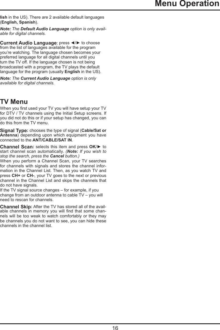  16  Menu Operationlish in the US). There are 2 available default languages (English, Spanish).Note: The DefaultAudioLanguage option is only avail-able for digital channels.Current Audio Language: press ◄/► to choose from the list of languages available for the program you’re watching. The language chosen becomes your preferred language for all digital channels until you turn the TV off. If the language chosen is not being broadcasted with a program, the TV plays the default language for the program (usually English in the US).Note: The CurrentAudioLanguage option is only available for digital channels.TV MenuWhen you rst used your TV you will have setup your TV for DTV / TV channels using the Initial Setup screens. If you did not do this or if your setup has changed, you can do this from the TV menu.Signal Type: chooses the type of signal (Cable/Sat or Antenna) depending  upon which  equipment  you have connected to the ANT/CABLE/SAT IN. Channel Scan: selects this item and  press OK/► to start channel  scan  automatically. (Note: If you wish to stop the search, press the Cancel button.)When you perform a  Channel Scan, your TV searches for channels with  signals and stores  the  channel infor-mation in the Channel List. Then, as you watch TV and press CH+ or CH-, your TV goes to the next or previous channel in the Channel List and skips the channels that do not have signals.If the TV signal source changes – for example, if you change from an outdoor antenna to cable TV – you will need to rescan for channels.Channel Skip: After the TV has stored all of the avail-able channels in memory  you  will nd that some  chan-nels will be too weak to watch  comfortably  or they may be channels you do not want to see, you can hide these channels in the channel list.