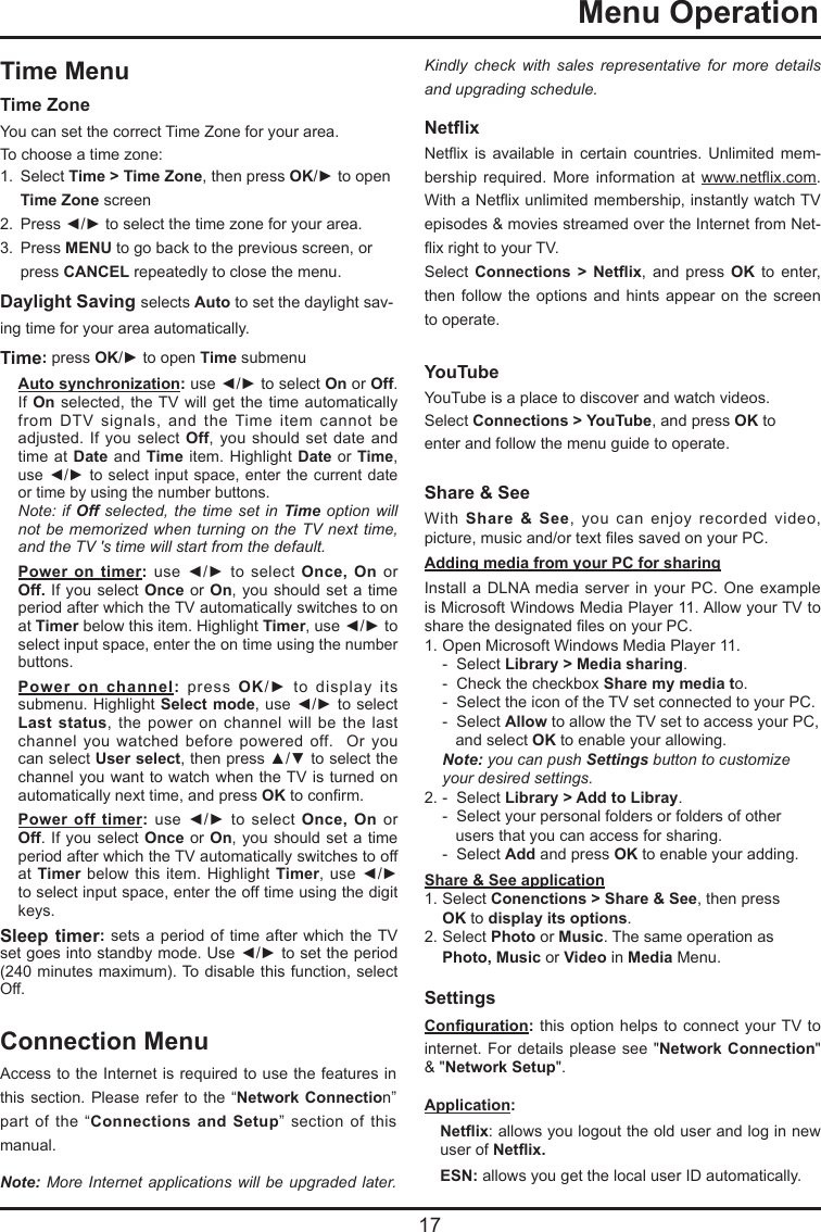  17  Menu OperationConnection MenuAccess to the Internet is required to use the features in this section. Please  refer to the  “Network Connection” part of  the  “Connections and Setup”  section of  this manual.Note: More Internet applications will be upgraded later. Kindly check with sales representative for more details and upgrading schedule.Netix  Netix  is  available  in  certain  countries.  Unlimited  mem-bership  required.  More  information  at  www.netix.com. With a Netix unlimited membership, instantly watch TV episodes &amp; movies streamed over the Internet from Net-ix right to your TV.Select  Connections  &gt;  Netix,  and  press  OK  to  enter, then follow  the  options and  hints  appear on  the  screen to operate.YouTube YouTube is a place to discover and watch videos.Select Connections &gt; YouTube, and press OK to  enter and follow the menu guide to operate.Share &amp; See With  Share &amp; See,  you  can  enjoy  recorded  video, picture, music and/or text les saved on your PC.Adding media from your PC for sharingInstall a DLNA media  server in your  PC. One example is Microsoft Windows Media Player 11. Allow your TV to share the designated les on your PC.1. Open Microsoft Windows Media Player 11.   -  Select Library &gt; Media sharing.   -  Check the checkbox Share my media to.  -  Select the icon of the TV set connected to your PC.    -  Select Allow to allow the TV set to access your PC,      and select OK to enable your allowing. Note: you can push Settings button to customize    your desired settings.2. -  Select Library &gt; Add to Libray.   -  Select your personal folders or folders of other       users that you can access for sharing.  -  Select Add and press OK to enable your adding. Share &amp; See application1. Select Conenctions &gt; Share &amp; See, then press   OK to display its options.2. Select Photo or Music. The same operation as   Photo, Music or Video in Media Menu.Settings Conguration: this option helps to  connect  your TV  to internet. For details please see  &quot;Network Connection&quot; &amp; &quot;Network Setup&quot;.Application: Netix: allows you logout the old user and log in new user of Netix.ESN: allows you get the local user ID automatically.Time MenuTime Zone  You can set the correct Time Zone for your area.To choose a time zone:1.  Select Time &gt; Time Zone, then press OK/► to open   Time Zone screen2.  Press ◄/► to select the time zone for your area.3.  Press MENU to go back to the previous screen, or    press CANCEL repeatedly to close the menu.Daylight Saving selects Auto to set the daylight sav-ing time for your area automatically. Time: press OK/► to open Time submenuAuto synchronization: use ◄/► to select On or Off. If On selected, the TV will  get  the time automatically from  DTV  signals,  and  the  Time  item  cannot  be adjusted. If you  select Off,  you  should set  date and time at Date and  Time item.  Highlight Date or Time, use ◄/► to select input space, enter the current  date or time by using the number buttons.   Note: if Off selected, the time set in Time option will not be memorized when turning on the TV next time, and the TV &apos;s time will start from the default.Power on timer:  use  ◄/►  to  select  Once, On or Off. If you select Once or On,  you  should set a time period after which the TV automatically switches to on at Timer below this item. Highlight Timer, use ◄/► to select input space, enter the on time using the number buttons.    Power on channel:  press  OK/►  to  display  its submenu. Highlight Select mode, use ◄/► to select Last status,  the  power  on  channel  will  be  the last channel  you  watched  before  powered  off.    Or  you can select User select, then press ▲/▼ to select the channel you want to watch when the TV is turned on automatically next time, and press OK to conrm.Power off timer:  use  ◄/►  to  select  Once, On or Off. If you select Once or On,  you  should set a time period after which the TV automatically switches to off at Timer below this  item. Highlight  Timer, use  ◄/► to select input space, enter the off time using the digit keys.Sleep timer: sets a period of time  after which the TV set goes into standby mode. Use ◄/► to set the period (240 minutes maximum). To disable this function, select Off.