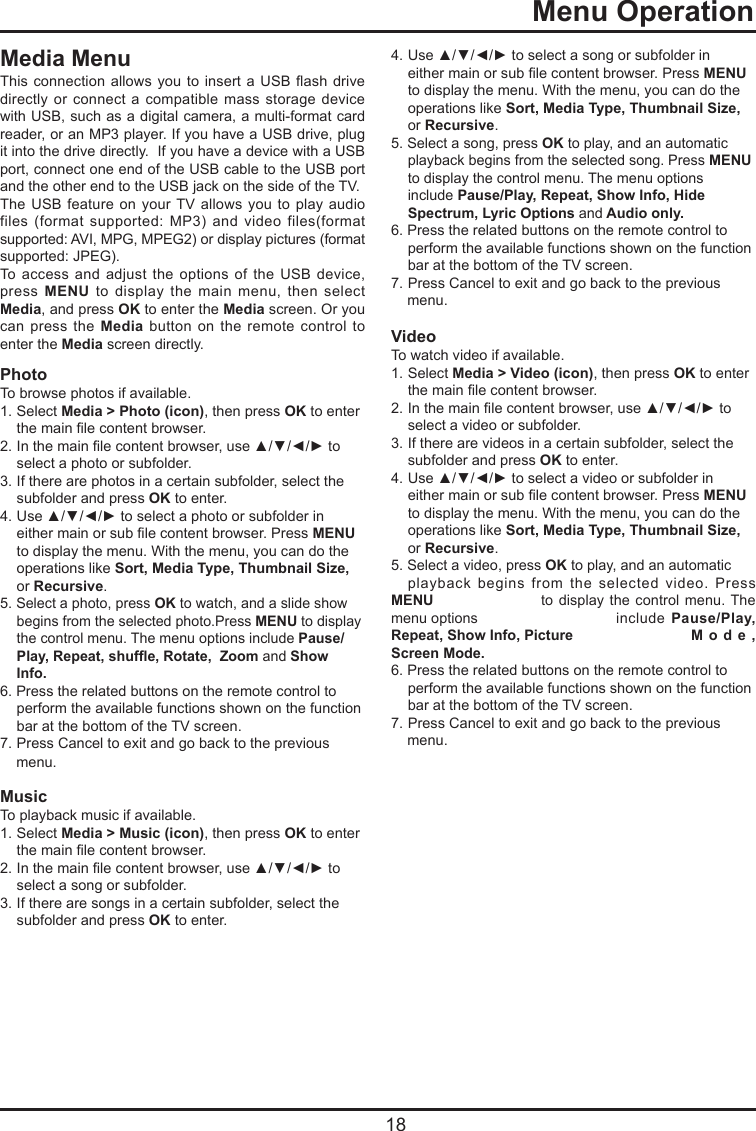   18  Menu OperationMedia MenuThis connection allows  you to insert  a USB ash  drive directly or  connect  a  compatible  mass storage  device with USB, such as a digital camera, a multi-format card reader, or an MP3 player. If you have a USB drive, plug it into the drive directly.  If you have a device with a USB port, connect one end of the USB cable to the USB port and the other end to the USB jack on the side of the TV. The USB  feature  on your TV  allows you  to play audio files  (format  supported:  MP3)  and  video  files(format supported: AVI, MPG, MPEG2) or display pictures (format supported: JPEG). To  access  and  adjust  the  options  of  the USB  device, press  MENU  to  display  the  main  menu,  then  select Media, and press OK to enter the Media screen. Or you can press  the  Media  button on  the  remote control  to enter the Media screen directly.PhotoTo browse photos if available.1. Select Media &gt; Photo (icon), then press OK  to  enter       the main le content browser.2.  In the main le content browser, use ▲/▼/◄/► to    select a photo or subfolder.3.  If there are photos in a certain subfolder, select the    subfolder and press OK to enter. 4.  Use ▲/▼/◄/► to select a photo or subfolder in    either main or sub le content browser. Press MENU    to display the menu. With the menu, you can do the    operations like Sort, Media Type, Thumbnail Size,   or Recursive. 5. Select a photo, press OK to watch, and a slide show    begins from the selected photo.Press MENU to display    the control menu. The menu options include Pause/   Play, Repeat, shufe, Rotate,  Zoom and Show   Info.6. Press the related buttons on the remote control to    perform the available functions shown on the function    bar at the bottom of the TV screen.7. Press Cancel to exit and go back to the previous     menu.MusicTo playback music if available.   1. Select Media &gt; Music (icon), then press OK  to  enter       the main le content browser.2.  In the main le content browser, use ▲/▼/◄/► to    select a song or subfolder.3.  If there are songs in a certain subfolder, select the    subfolder and press OK to enter. 4.  Use ▲/▼/◄/► to select a song or subfolder in    either main or sub le content browser. Press MENU    to display the menu. With the menu, you can do the    operations like Sort, Media Type, Thumbnail Size,   or Recursive. 5. Select a song, press OK to play, and an automatic    playback begins from the selected song. Press MENU    to display the control menu. The menu options    include Pause/Play, Repeat, Show Info, Hide    Spectrum, Lyric Options and Audio only.6. Press the related buttons on the remote control to    perform the available functions shown on the function    bar at the bottom of the TV screen.7. Press Cancel to exit and go back to the previous     menu.VideoTo watch video if available.1. Select Media &gt; Video (icon), then press OK  to  enter       the main le content browser.2.  In the main le content browser, use ▲/▼/◄/► to    select a video or subfolder.3.  If there are videos in a certain subfolder, select the    subfolder and press OK to enter. 4.  Use ▲/▼/◄/► to select a video or subfolder in    either main or sub le content browser. Press MENU    to display the menu. With the menu, you can do the    operations like Sort, Media Type, Thumbnail Size,   or Recursive. 5. Select a video, press OK to play, and an automatic    playback  begins  from  the  selected  video.  Press MENU     to display the  control  menu. The menu options     include  Pause/Play, Repeat, Show Info, Picture     M o d e , Screen Mode.6. Press the related buttons on the remote control to    perform the available functions shown on the function    bar at the bottom of the TV screen.7. Press Cancel to exit and go back to the previous     menu.