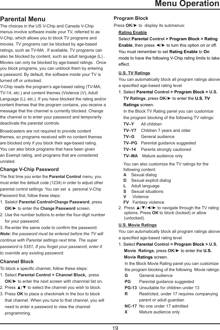  19  Menu OperationParental MenuThe choices in the US V-Chip and Canada V-Chip menus involve software inside your TV, referred to as V-Chip, which allows you to block TV programs and movies. TV programs can be blocked by age-based ratings, such as TV-MA . If available, TV programs can also be blocked by content, such as adult language (L) . Movies can only be blocked by age-based ratings . Once you block programs, you can unblock them by entering a password. By default, the software inside your TV is turned off or unlocked. V-Chip reads the program’s age-based rating (TV-MA, TV-14, etc.) and content themes (Violence (V), Adult Language (L), etc.). If you have blocked the rating and/or content themes that the program contains, you receive a message that the channel is currently blocked. Change the channel or to enter your password and temporarily deactivate the parental controls.Broadcasters are not required to provide content themes, so programs received with no content themes are blocked only if you block their age-based rating. You can also block programs that have been given an Exempt rating, and programs that are considered unrated. Change V-Chip PasswordThe rst time you enter the Parental Control menu, you must enter the default code (1234) in order to adjust other parental control settings. You can set  a  personal V-Chip Password rst, follow these steps:1. Selelct Parental Control&gt;Change Password, press   OK/► to enter the Change Password screen.2. Use the number buttons to enter the four-digit number    for your password.3. Re-enter the same code to conrm the password.  Note: the password must be entered before the TV willcontinue with Parental settings next time. The super password is 5351, If you forget your password, enter it to override any existing password.Channel BlockTo block a specic channel, follow these steps:1. Select Parental Control &gt; Channel Block,  press   OK/► to enter the next screen with channnel list on.2. Press ▲/▼ to select the channel you wish to block.3. Press OK to place a checkmark in the box to block    that channel. When you tune to that channel, you will    need to enter a password to view the channel    programming.Program BlockPress OK/► to  display its submenus:Rating EnableSelect Parental Control &gt; Program Block &gt; Rating Enable, then press ◄/► to turn this option on or off.You must remember to set Rating Enable to On mode to have the following V-Chip rating limits to take effect.U.S. TV RatingsYou can automatically block all program ratings above a specied age-based rating level.1.  Select Parental Control &gt; Program Block &gt; U.S.    TV Ratings, press OK/► to enter the U.S. TV   Ratings screen.In the Block TV Rating panel you can customize the program blocking of the following TV ratings:TV–Y  All childrenTV–Y7  Children 7 years and olderTV–G   General audienceTV–PG  Parental guidance suggestedTV–14  Parents strongly cautionedTV–MA   Mature audience onlyYou can also customize the TV ratings for the following content:A  Sexual dialogD   Sexual explicit dialogL   Adult languageS   Sexual situationsV   ViolenceFV   Fantasy violence2.  Press ▲/▼/◄/► to navigate through the TV rating    options. Press OK to block (locked) or allow    (unlocked).U.S. Movie RatingsYou can automatically block all program ratings above a specied age-based rating level.1. Select Parental Control &gt; Program Block &gt; U.S.      Movie  Ratings, press OK/► to enter the U.S.   Movie Ratings screen.In the Block Movie Rating panel you can customize the program blocking of the following  Movie ratings:G  General audiencePG   Parental guidance suggestedPG-13  Unsuitable for children under 13R   Restricted, under 17 requires companying    parent or adult guardianNC-17  No one under 17 admittedX  Mature audience only