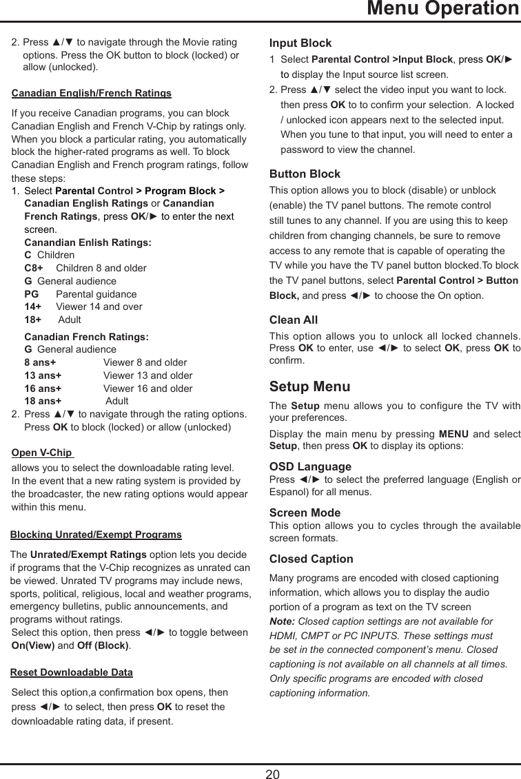   20  Menu Operation2. Press ▲/▼ to navigate through the Movie rating    options. Press the OK button to block (locked) or    allow (unlocked).Canadian English/French RatingsIf you receive Canadian programs, you can block Canadian English and French V-Chip by ratings only. When you block a particular rating, you automatically block the higher-rated programs as well. To block Canadian English and French program ratings, follow these steps:1.  Select Parental Control &gt; Program Block &gt;   Canadian English Ratings or Canandian    French Ratings,  press OK/► to enter the next    screen.Canandian Enlish Ratings:C  ChildrenC8+   Children 8 and olderG  General audiencePG   Parental guidance14+  Viewer 14 and over18+    AdultCanadian French Ratings:G  General audience8 ans+   Viewer 8 and older13 ans+   Viewer 13 and older16 ans+   Viewer 16 and older18 ans+     Adult2.  Press ▲/▼ to navigate through the rating options.    Press OK to block (locked) or allow (unlocked)Open V-Chip allows you to select the downloadable rating level. In the event that a new rating system is provided by the broadcaster, the new rating options would appear within this menu.Blocking Unrated/Exempt ProgramsThe Unrated/Exempt Ratings option lets you decide if programs that the V-Chip recognizes as unrated can be viewed. Unrated TV programs may include news, sports, political, religious, local and weather programs, emergency bulletins, public announcements, and programs without ratings.Select this option, then press ◄/► to toggle between On(View) and Off (Block).Reset Downloadable DataSelect this option,a conrmation box opens, then press ◄/► to select, then press OK to reset the downloadable rating data, if present.Input Block 1  Select Parental Control &gt;Input Block, press OK/►   to display the Input source list screen.2. Press ▲/▼ select the video input you want to lock.    then press OK to to conrm your selection.  A locked    / unlocked icon appears next to the selected input.    When you tune to that input, you will need to enter a    password to view the channel.Button Block This option allows you to block (disable) or unblock (enable) the TV panel buttons. The remote control still tunes to any channel. If you are using this to keep children from changing channels, be sure to remove access to any remote that is capable of operating the TV while you have the TV panel button blocked.To block the TV panel buttons, select Parental Control &gt; Button Block, and press ◄/► to choose the On option.  Clean AllThis option  allows  you to  unlock  all  locked  channels. Press OK to enter, use ◄/► to select OK, press OK to conrm.Setup MenuThe Setup  menu  allows  you  to configure  the TV  with your preferences. Display the  main menu  by pressing  MENU and  select Setup, then press OK to display its options:OSD LanguagePress ◄/► to select the preferred language (English or Espanol) for all menus.Screen ModeThis option  allows you  to  cycles through  the available screen formats.Closed CaptionMany programs are encoded with closed captioning information, which allows you to display the audio portion of a program as text on the TV screenNote: Closed caption settings are not available for HDMI, CMPT or PC INPUTS. These settings must be set in the connected component’s menu. Closed captioning is not available on all channels at all times. Only specic programs are encoded with closed captioning information.    