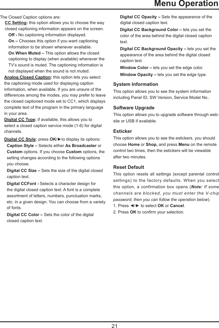   21  Menu OperationThe Closed Caption options are:CC Setting: this option allows you to choose the way closed captioning information appears on the screen.  Off - No captioning information displayed.  On – Chooses this option if you want captioning    information to be shown whenever available.  On When Muted – This option allows the closed    captioning to display (when available) whenever the    TV’s sound is muted. The captioning information is    not displayed when the sound is not muted.Analog Closed Caption: this option lets you select the captioning mode used for displaying caption information, when available. If you are unsure of the differences among the modes, you may prefer to leave the closed captioned mode set to CC1, which displays complete text of the program in the primary language in your area.Digital CC Type: if available, this allows you to select a closed caption service mode (1-6) for digital channels.Digital CC Style: press OK/►to display its options:Caption Style – Selects either As Broadcaster or Custom options. If you choose Custom options, the setting changes according to the following options you choose.Digital CC Size – Sets the size of the digital closed caption text.Digital CCFont - Selects a character design for the digital closed caption text. A font is a complete assortment of letters, numbers, punctuation marks, etc. in a given design. You can choose from a variety of fonts.Digital CC Color – Sets the color of the digital closed caption text.Digital CC Opacity – Sets the appearance of the digital closed caption text.Digital CC Background Color – lets you set the color of the area behind the digital closed caption text.Digital CC Background Opacity – lets you set the appearance of the area behind the digital closed caption text.Window Color – lets you set the edge color.Window Opacity – lets you set the edge type.System Information  This option allows you to see the system information including Panel ID, SW Version, Service Model No.. Software Upgrade  This option allows you to upgrade software through web-site or USB if available.Esticker  This option allows you to see the estickers, you should choose Home or Shop, and press Menu on the remote control two times, then the estickers will be viewable  after two minutes.Reset Default This  option  resets  all  settings  (except  parental  control settings)  to  the factory  defaults.  When  you  select this option,  a  confirmation box  opens  (Note:  If some channels are blocked, you must enter the V-chip password, then you can follow the operation below).  1. Press ◄/► to select OK or Cancel.  2. Press OK to conrm your selection.