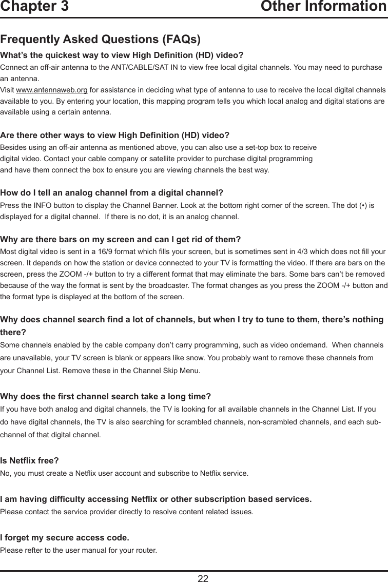   22Frequently Asked Questions (FAQs)What’s the quickest way to view High Denition (HD) video?Connect an off-air antenna to the ANT/CABLE/SAT IN to view free local digital channels. You may need to purchase an antenna. Visit www.antennaweb.org for assistance in deciding what type of antenna to use to receive the local digital channels available to you. By entering your location, this mapping program tells you which local analog and digital stations are available using a certain antenna.Are there other ways to view High Denition (HD) video?Besides using an off-air antenna as mentioned above, you can also use a set-top box to receivedigital video. Contact your cable company or satellite provider to purchase digital programmingand have them connect the box to ensure you are viewing channels the best way.How do I tell an analog channel from a digital channel?Press the INFO button to display the Channel Banner. Look at the bottom right corner of the screen. The dot (•) is displayed for a digital channel.  If there is no dot, it is an analog channel.Why are there bars on my screen and can I get rid of them?Most digital video is sent in a 16/9 format which lls your screen, but is sometimes sent in 4/3 which does not ll your screen. It depends on how the station or device connected to your TV is formatting the video. If there are bars on the screen, press the ZOOM -/+ button to try a different format that may eliminate the bars. Some bars can’t be removed because of the way the format is sent by the broadcaster. The format changes as you press the ZOOM -/+ button and the format type is displayed at the bottom of the screen. Why does channel search nd a lot of channels, but when I try to tune to them, there’s nothing there?Some channels enabled by the cable company don’t carry programming, such as video ondemand.  When channels are unavailable, your TV screen is blank or appears like snow. You probably want to remove these channels from your Channel List. Remove these in the Channel Skip Menu. Why does the rst channel search take a long time?If you have both analog and digital channels, the TV is looking for all available channels in the Channel List. If you do have digital channels, the TV is also searching for scrambled channels, non-scrambled channels, and each sub-channel of that digital channel.Is Netix free?No, you must create a Netix user account and subscribe to Netix service.I am having difculty accessing Netix or other subscription based services.Please contact the service provider directly to resolve content related issues.I forget my secure access code.Please refter to the user manual for your router.Chapter 3  Other Information