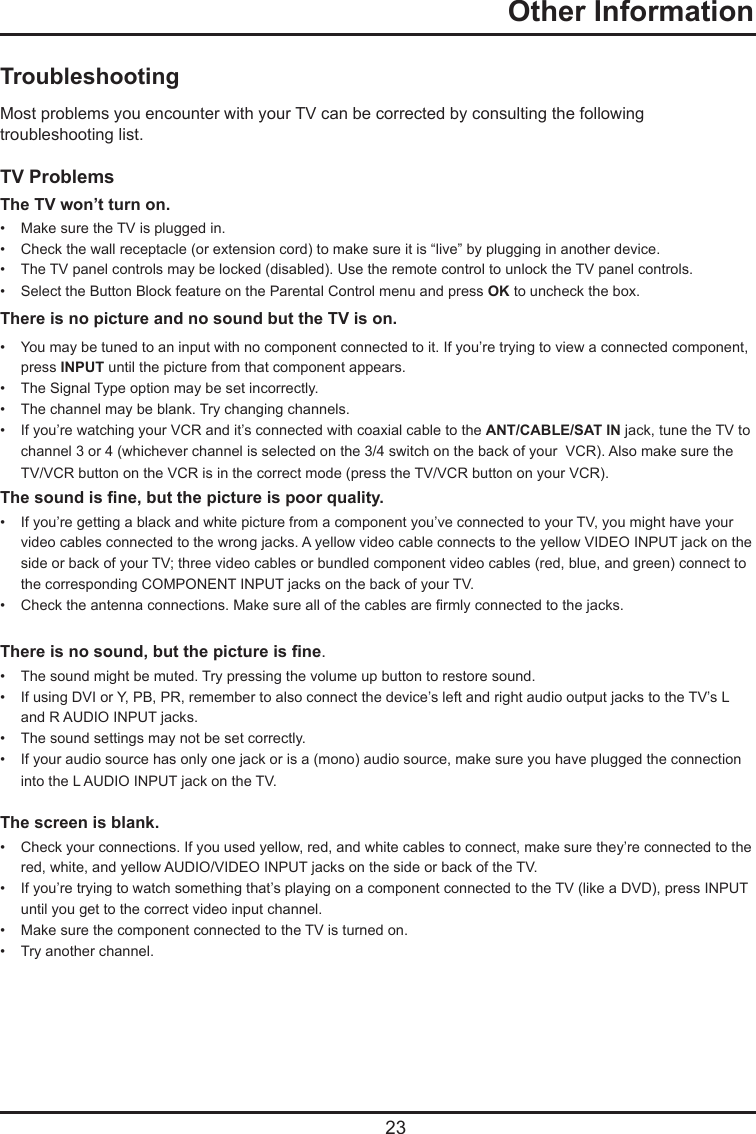   23TroubleshootingMost problems you encounter with your TV can be corrected by consulting the following troubleshooting list.TV ProblemsThe TV won’t turn on.•   Make sure the TV is plugged in.•   Check the wall receptacle (or extension cord) to make sure it is “live” by plugging in another device.•   The TV panel controls may be locked (disabled). Use the remote control to unlock the TV panel controls.  •   Select the Button Block feature on the Parental Control menu and press OK to uncheck the box.There is no picture and no sound but the TV is on.•   You may be tuned to an input with no component connected to it. If you’re trying to view a connected component,    press INPUT until the picture from that component appears.•   The Signal Type option may be set incorrectly. •   The channel may be blank. Try changing channels.•   If you’re watching your VCR and it’s connected with coaxial cable to the ANT/CABLE/SAT IN jack, tune the TV to    channel 3 or 4 (whichever channel is selected on the 3/4 switch on the back of your  VCR). Also make sure the      TV/VCR button on the VCR is in the correct mode (press the TV/VCR button on your VCR).The sound is ne, but the picture is poor quality.•   If you’re getting a black and white picture from a component you’ve connected to your TV, you might have your      video cables connected to the wrong jacks. A yellow video cable connects to the yellow VIDEO INPUT jack on the    side or back of your TV; three video cables or bundled component video cables (red, blue, and green) connect to    the corresponding COMPONENT INPUT jacks on the back of your TV.•   Check the antenna connections. Make sure all of the cables are rmly connected to the jacks.There is no sound, but the picture is ne.•   The sound might be muted. Try pressing the volume up button to restore sound.•   If using DVI or Y, PB, PR, remember to also connect the device’s left and right audio output jacks to the TV’s L      and R AUDIO INPUT jacks.•   The sound settings may not be set correctly. •   If your audio source has only one jack or is a (mono) audio source, make sure you have plugged the connection     into the L AUDIO INPUT jack on the TV.The screen is blank.•   Check your connections. If you used yellow, red, and white cables to connect, make sure they’re connected to the    red, white, and yellow AUDIO/VIDEO INPUT jacks on the side or back of the TV.•   If you’re trying to watch something that’s playing on a component connected to the TV (like a DVD), press INPUT    until you get to the correct video input channel.•   Make sure the component connected to the TV is turned on.•   Try another channel.  Other Information