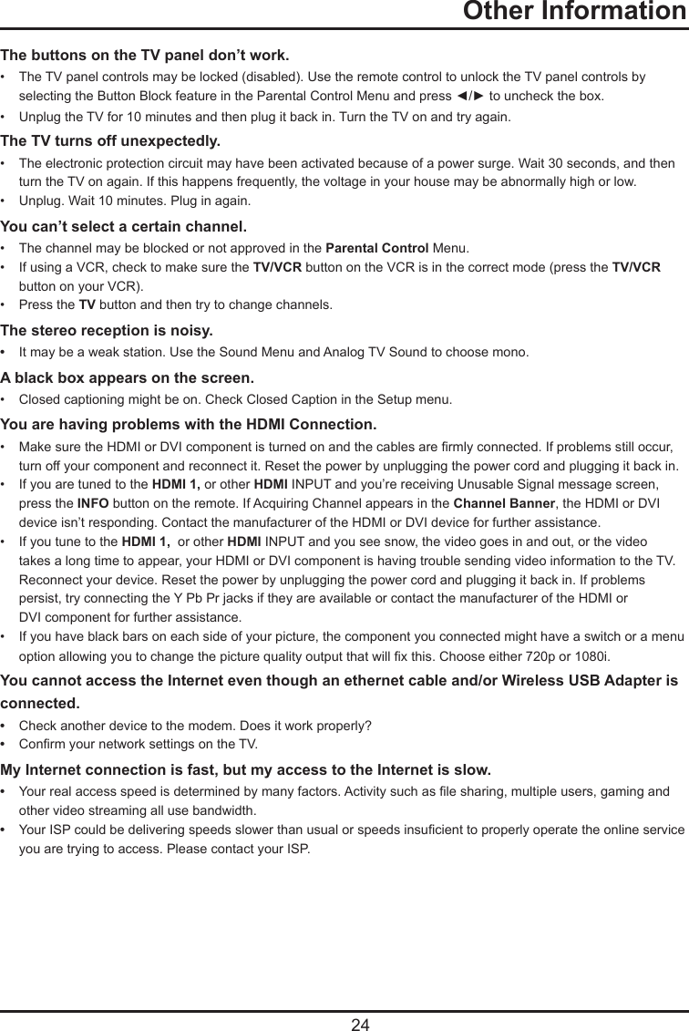   24The buttons on the TV panel don’t work.•   The TV panel controls may be locked (disabled). Use the remote control to unlock the TV panel controls by      selecting the Button Block feature in the Parental Control Menu and press ◄/► to uncheck the box.•   Unplug the TV for 10 minutes and then plug it back in. Turn the TV on and try again.The TV turns off unexpectedly.•   The electronic protection circuit may have been activated because of a power surge. Wait 30 seconds, and then     turn the TV on again. If this happens frequently, the voltage in your house may be abnormally high or low.•   Unplug. Wait 10 minutes. Plug in again.You can’t select a certain channel.•   The channel may be blocked or not approved in the Parental Control Menu.•   If using a VCR, check to make sure the TV/VCR button on the VCR is in the correct mode (press the TV/VCR      button on your VCR).•   Press the TV button and then try to change channels.The stereo reception is noisy.•   It may be a weak station. Use the Sound Menu and Analog TV Sound to choose mono.A black box appears on the screen.•   Closed captioning might be on. Check Closed Caption in the Setup menu. You are having problems with the HDMI Connection.•   Make sure the HDMI or DVI component is turned on and the cables are rmly connected. If problems still occur,      turn off your component and reconnect it. Reset the power by unplugging the power cord and plugging it back in.•   If you are tuned to the HDMI 1, or other HDMI INPUT and you’re receiving Unusable Signal message screen,      press the INFO button on the remote. If Acquiring Channel appears in the Channel Banner, the HDMI or DVI      device isn’t responding. Contact the manufacturer of the HDMI or DVI device for further assistance.•   If you tune to the HDMI 1,  or other HDMI INPUT and you see snow, the video goes in and out, or the video      takes a long time to appear, your HDMI or DVI component is having trouble sending video information to the TV.      Reconnect your device. Reset the power by unplugging the power cord and plugging it back in. If problems      persist, try connecting the Y Pb Pr jacks if they are available or contact the manufacturer of the HDMI or      DVI component for further assistance.•   If you have black bars on each side of your picture, the component you connected might have a switch or a menu    option allowing you to change the picture quality output that will x this. Choose either 720p or 1080i.You cannot access the Internet even though an ethernet cable and/or Wireless USB Adapter is connected.•   Check another device to the modem. Does it work properly?•   Conrm your network settings on the TV.My Internet connection is fast, but my access to the Internet is slow.•   Your real access speed is determined by many factors. Activity such as le sharing, multiple users, gaming and      other video streaming all use bandwidth. •   Your ISP could be delivering speeds slower than usual or speeds insucient to properly operate the online service    you are trying to access. Please contact your ISP.  Other Information