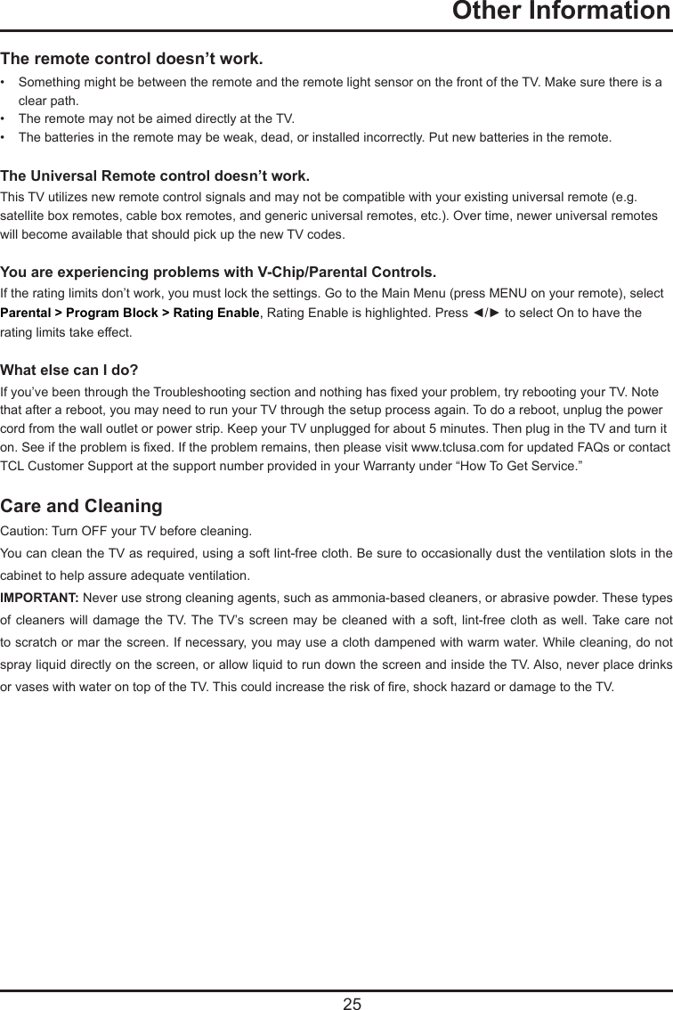   25The remote control doesn’t work.•   Something might be between the remote and the remote light sensor on the front of the TV. Make sure there is a     clear path.•   The remote may not be aimed directly at the TV.•   The batteries in the remote may be weak, dead, or installed incorrectly. Put new batteries in the remote. The Universal Remote control doesn’t work.This TV utilizes new remote control signals and may not be compatible with your existing universal remote (e.g. satellite box remotes, cable box remotes, and generic universal remotes, etc.). Over time, newer universal remotes will become available that should pick up the new TV codes.You are experiencing problems with V-Chip/Parental Controls.If the rating limits don’t work, you must lock the settings. Go to the Main Menu (press MENU on your remote), select  Parental &gt; Program Block &gt; Rating Enable, Rating Enable is highlighted. Press ◄/► to select On to have the rating limits take effect.What else can I do?If you’ve been through the Troubleshooting section and nothing has xed your problem, try rebooting your TV. Note that after a reboot, you may need to run your TV through the setup process again. To do a reboot, unplug the power cord from the wall outlet or power strip. Keep your TV unplugged for about 5 minutes. Then plug in the TV and turn it on. See if the problem is xed. If the problem remains, then please visit www.tclusa.com for updated FAQs or contact TCL Customer Support at the support number provided in your Warranty under “How To Get Service.”Care and CleaningCaution: Turn OFF your TV before cleaning.You can clean the TV as required, using a soft lint-free cloth. Be sure to occasionally dust the ventilation slots in the cabinet to help assure adequate ventilation.IMPORTANT: Never use strong cleaning agents, such as ammonia-based cleaners, or abrasive powder. These types of cleaners  will damage  the TV. The TV’s screen  may be  cleaned with  a soft,  lint-free cloth  as well. Take  care not to scratch or mar the screen. If necessary, you may use a cloth dampened with warm water. While cleaning, do not spray liquid directly on the screen, or allow liquid to run down the screen and inside the TV. Also, never place drinks or vases with water on top of the TV. This could increase the risk of re, shock hazard or damage to the TV.  Other Information