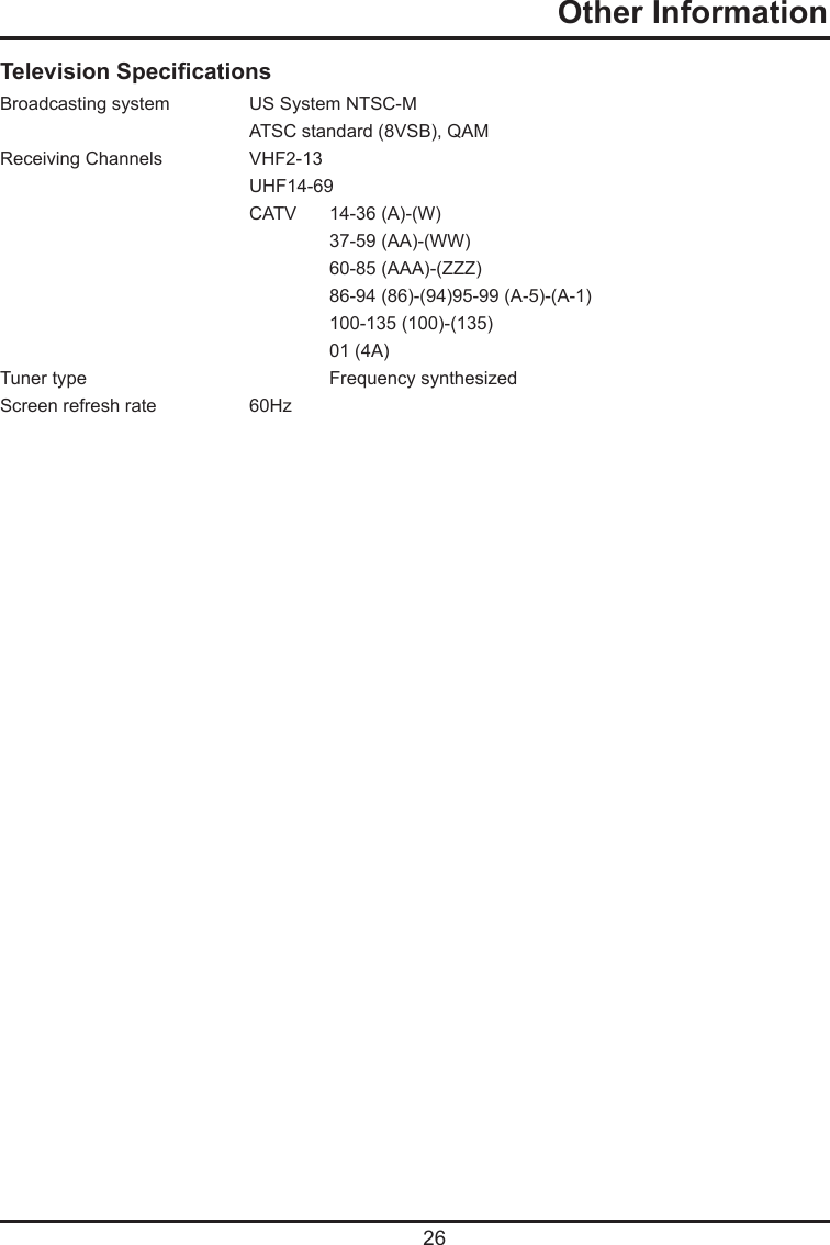   26  Other InformationTelevision SpecicationsBroadcasting system   US System NTSC-M  ATSC standard (8VSB), QAMReceiving Channels   VHF2-13  UHF14-69  CATV   14-36 (A)-(W)    37-59 (AA)-(WW)    60-85 (AAA)-(ZZZ)    86-94 (86)-(94)95-99 (A-5)-(A-1)    100-135 (100)-(135)    01 (4A)Tuner type     Frequency synthesizedScreen refresh rate  60Hz