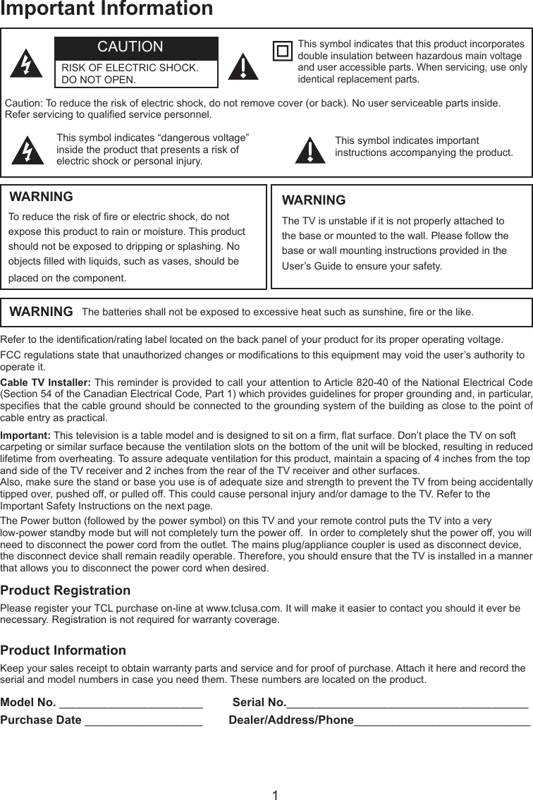  1Important InformationRefer to the identication/rating label located on the back panel of your product for its proper operating voltage.FCC regulations state that unauthorized changes or modications to this equipment may void the user’s authority to operate it.Cable TV Installer: This reminder is provided to call your attention to Article 820-40 of the National Electrical Code (Section 54 of the Canadian Electrical Code, Part 1) which provides guidelines for proper grounding and, in particular, species that the cable ground should be connected to the grounding system of the building as close to the point of cable entry as practical.Important: This television is a table model and is designed to sit on a rm, at surface. Don’t place the TV on soft carpeting or similar surface because the ventilation slots on the bottom of the unit will be blocked, resulting in reduced lifetime from overheating. To assure adequate ventilation for this product, maintain a spacing of 4 inches from the top and side of the TV receiver and 2 inches from the rear of the TV receiver and other surfaces.Also, make sure the stand or base you use is of adequate size and strength to prevent the TV from being accidentally tipped over, pushed off, or pulled off. This could cause personal injury and/or damage to the TV. Refer to the Important Safety Instructions on the next page.The Power button (followed by the power symbol) on this TV and your remote control puts the TV into a very low-power standby mode but will not completely turn the power off.  In order to completely shut the power off, you will need to disconnect the power cord from the outlet. The mains plug/appliance coupler is used as disconnect device, the disconnect device shall remain readily operable. Therefore, you should ensure that the TV is installed in a manner that allows you to disconnect the power cord when desired.Product InformationKeep your sales receipt to obtain warranty parts and service and for proof of purchase. Attach it here and record the serial and model numbers in case you need them. These numbers are located on the product.Model No. ______________________         Serial No._____________________________________ Purchase Date __________________        Dealer/Address/Phone___________________________WARNING The batteries shall not be exposed to excessive heat such as sunshine, re or the like.Caution: To reduce the risk of electric shock, do not remove cover (or back). No user serviceable parts inside. Refer servicing to qualied service personnel.This symbol indicates “dangerous voltage” inside the product that presents a risk of electric shock or personal injury.This symbol indicates important instructions accompanying the product.This symbol indicates that this product incorporates double insulation between hazardous main voltage and user accessible parts. When servicing, use only identical replacement parts.WARNINGTo reduce the risk of re or electric shock, do not expose this product to rain or moisture. This product should not be exposed to dripping or splashing. No objects lled with liquids, such as vases, should be placed on the component.The TV is unstable if it is not properly attached to the base or mounted to the wall. Please follow the base or wall mounting instructions provided in the User’s Guide to ensure your safety.WARNINGCAUTIONRISK OF ELECTRIC SHOCK.  DO NOT OPEN.Product RegistrationPlease register your TCL purchase on-line at www.tclusa.com. It will make it easier to contact you should it ever be necessary. Registration is not required for warranty coverage.