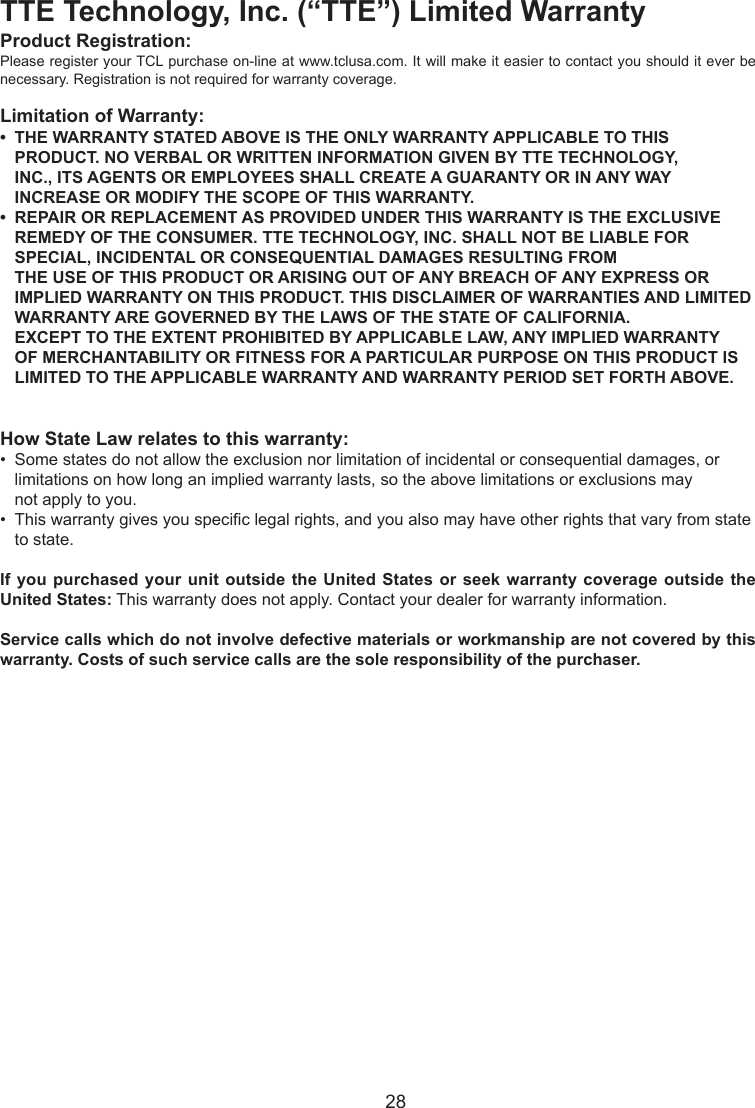   28TTE Technology, Inc. (“TTE”) Limited WarrantyProduct Registration:Please register your TCL purchase on-line at www.tclusa.com. It will make it easier to contact you should it ever be necessary. Registration is not required for warranty coverage.Limitation of Warranty:•  THE WARRANTY STATED ABOVE IS THE ONLY WARRANTY APPLICABLE TO THIS       PRODUCT. NO VERBAL OR WRITTEN INFORMATION GIVEN BY TTE TECHNOLOGY,      INC., ITS AGENTS OR EMPLOYEES SHALL CREATE A GUARANTY OR IN ANY WAY      INCREASE OR MODIFY THE SCOPE OF THIS WARRANTY.•  REPAIR OR REPLACEMENT AS PROVIDED UNDER THIS WARRANTY IS THE EXCLUSIVE      REMEDY OF THE CONSUMER. TTE TECHNOLOGY, INC. SHALL NOT BE LIABLE FOR      SPECIAL, INCIDENTAL OR CONSEQUENTIAL DAMAGES RESULTING FROM        THE USE OF THIS PRODUCT OR ARISING OUT OF ANY BREACH OF ANY EXPRESS OR      IMPLIED WARRANTY ON THIS PRODUCT. THIS DISCLAIMER OF WARRANTIES AND LIMITED    WARRANTY ARE GOVERNED BY THE LAWS OF THE STATE OF CALIFORNIA.        EXCEPT TO THE EXTENT PROHIBITED BY APPLICABLE LAW, ANY IMPLIED WARRANTY      OF MERCHANTABILITY OR FITNESS FOR A PARTICULAR PURPOSE ON THIS PRODUCT IS      LIMITED TO THE APPLICABLE WARRANTY AND WARRANTY PERIOD SET FORTH ABOVE.How State Law relates to this warranty:•  Some states do not allow the exclusion nor limitation of incidental or consequential damages, or      limitations on how long an implied warranty lasts, so the above limitations or exclusions may      not apply to you.•  This warranty gives you specic legal rights, and you also may have other rights that vary from state    to state.If you purchased your unit outside the United States or seek warranty coverage outside the United States: This warranty does not apply. Contact your dealer for warranty information.Service calls which do not involve defective materials or workmanship are not covered by this warranty. Costs of such service calls are the sole responsibility of the purchaser.