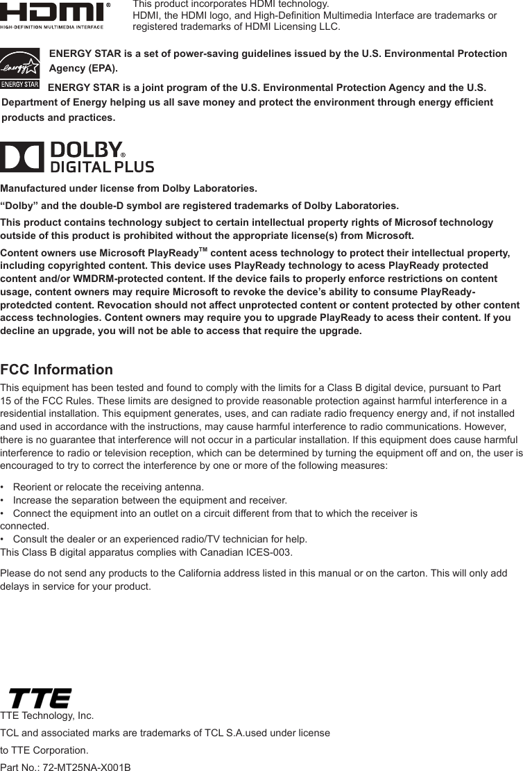 ENERGY STAR is a set of power-saving guidelines issued by the U.S. Environmental Protection Agency (EPA).  ENERGY STAR is a joint program of the U.S. Environmental Protection Agency and the U.S. Department of Energy helping us all save money and protect the environment through energy efcient products and practices.Manufactured under license from Dolby Laboratories.“Dolby” and the double-D symbol are registered trademarks of Dolby Laboratories.This product contains technology subject to certain intellectual property rights of Microsof technology outside of this product is prohibited without the appropriate license(s) from Microsoft.Content owners use Microsoft PlayReadyTM content acess technology to protect their intellectual property, including copyrighted content. This device uses PlayReady technology to acess PlayReady protected content and/or WMDRM-protected content. If the device fails to properly enforce restrictions on content usage, content owners may require Microsoft to revoke the device’s ability to consume PlayReady-protedcted content. Revocation should not affect unprotected content or content protected by other content access technologies. Content owners may require you to upgrade PlayReady to acess their content. If you decline an upgrade, you will not be able to access that require the upgrade.TTE Technology, Inc.TCL and associated marks are trademarks of TCL S.A.used under license to TTE Corporation.Part No.: 72-MT25NA-X001BFCC InformationThis equipment has been tested and found to comply with the limits for a Class B digital device, pursuant to Part 15 of the FCC Rules. These limits are designed to provide reasonable protection against harmful interference in a residential installation. This equipment generates, uses, and can radiate radio frequency energy and, if not installed and used in accordance with the instructions, may cause harmful interference to radio communications. However, there is no guarantee that interference will not occur in a particular installation. If this equipment does cause harmful interference to radio or television reception, which can be determined by turning the equipment off and on, the user is encouraged to try to correct the interference by one or more of the following measures:•  Reorient or relocate the receiving antenna.•  Increase the separation between the equipment and receiver.•  Connect the equipment into an outlet on a circuit different from that to which the receiver is      connected.•  Consult the dealer or an experienced radio/TV technician for help.This Class B digital apparatus complies with Canadian ICES-003.Please do not send any products to the California address listed in this manual or on the carton. This will only add delays in service for your product.This product incorporates HDMI technology.HDMI, the HDMI logo, and High-Denition Multimedia Interface are trademarks or registered trademarks of HDMI Licensing LLC.