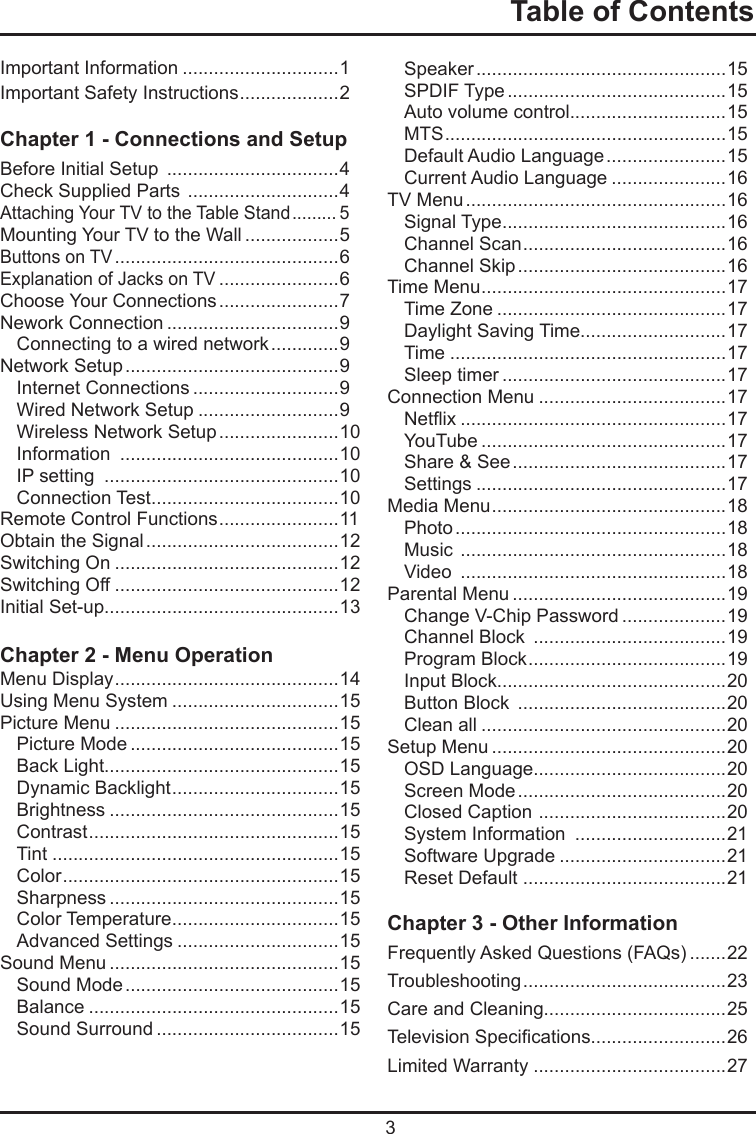  3Table of ContentsImportant Information ..............................1Important Safety Instructions ...................2Chapter 1 - Connections and Setup Before Initial Setup  .................................4Check Supplied Parts  .............................4 Attaching Your TV to the Table Stand ......... 5Mounting Your TV to the Wall ..................5Buttons on TV ...........................................6Explanation of Jacks on TV .......................6 Choose Your Connections .......................7Nework Connection .................................9Connecting to a wired network .............9Network Setup .........................................9Internet Connections ............................9Wired Network Setup ...........................9Wireless Network Setup .......................10Information  ..........................................10IP setting  .............................................10Connection Test ....................................10Remote Control Functions .......................11Obtain the Signal .....................................12Switching On ...........................................12Switching Off ...........................................12Initial Set-up.............................................13Chapter 2 - Menu OperationMenu Display ...........................................14Using Menu System ................................15Picture Menu ...........................................15Picture Mode ........................................15Back Light.............................................15Dynamic Backlight ................................15Brightness ............................................15Contrast ................................................15Tint .......................................................15Color .....................................................15Sharpness ............................................15Color Temperature ................................15Advanced Settings ...............................15Sound Menu ............................................15Sound Mode .........................................15Balance ................................................15Sound Surround ...................................15Speaker ................................................15SPDIF Type ..........................................15Auto volume control..............................15MTS ......................................................15Default Audio Language .......................15Current Audio Language ......................16TV Menu ..................................................16Signal Type ...........................................16Channel Scan .......................................16Channel Skip ........................................16Time Menu ...............................................17Time Zone ............................................17Daylight Saving Time............................17Time .....................................................17Sleep timer ...........................................17Connection Menu ....................................17Netix ...................................................17YouTube ...............................................17Share &amp; See .........................................17Settings ................................................17Media Menu .............................................18Photo ....................................................18Music  ...................................................18Video  ...................................................18Parental Menu .........................................19Change V-Chip Password ....................19Channel Block  .....................................19Program Block ......................................19Input Block............................................20Button Block  ........................................20Clean all ...............................................20Setup Menu .............................................20OSD Language.....................................20Screen Mode ........................................20Closed Caption  ....................................20System Information  .............................21Software Upgrade ................................21Reset Default .......................................21Chapter 3 - Other InformationFrequently Asked Questions (FAQs) .......22Troubleshooting .......................................23Care and Cleaning...................................25Television Specications..........................26Limited Warranty .....................................27