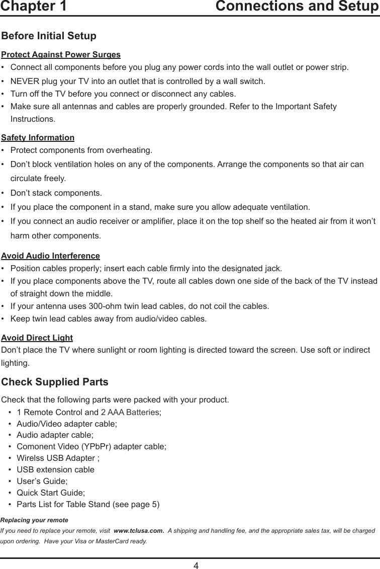   4Before Initial SetupProtect Against Power Surges•  Connect all components before you plug any power cords into the wall outlet or power strip.•  NEVER plug your TV into an outlet that is controlled by a wall switch.•  Turn off the TV before you connect or disconnect any cables.•  Make sure all antennas and cables are properly grounded. Refer to the Important Safety       Instructions.Safety Information•   Protect components from overheating.•   Don’t block ventilation holes on any of the components. Arrange the components so that air can      circulate freely.•   Don’t stack components.•   If you place the component in a stand, make sure you allow adequate ventilation.•   If you connect an audio receiver or amplier, place it on the top shelf so the heated air from it won’t     harm other components.Avoid Audio Interference•   Position cables properly; insert each cable rmly into the designated jack.•   If you place components above the TV, route all cables down one side of the back of the TV instead    of straight down the middle.•   If your antenna uses 300-ohm twin lead cables, do not coil the cables. •   Keep twin lead cables away from audio/video cables.Avoid Direct LightDon’t place the TV where sunlight or room lighting is directed toward the screen. Use soft or indirect lighting.Check Supplied PartsCheck that the following parts were packed with your product.•  1 Remote Control and 2 AAA Batteries;•  Audio/Video adapter cable;•  Audio adapter cable;•  Comonent Video (YPbPr) adapter cable;•  Wirelss USB Adapter ;•  USB extension cable•  User’s Guide;•  Quick Start Guide;•  Parts List for Table Stand (see page 5)Replacing your remoteIf you need to replace your remote, visit  www.tclusa.com.  A shipping and handling fee, and the appropriate sales tax, will be charged upon ordering.  Have your Visa or MasterCard ready.Chapter 1  Connections and Setup