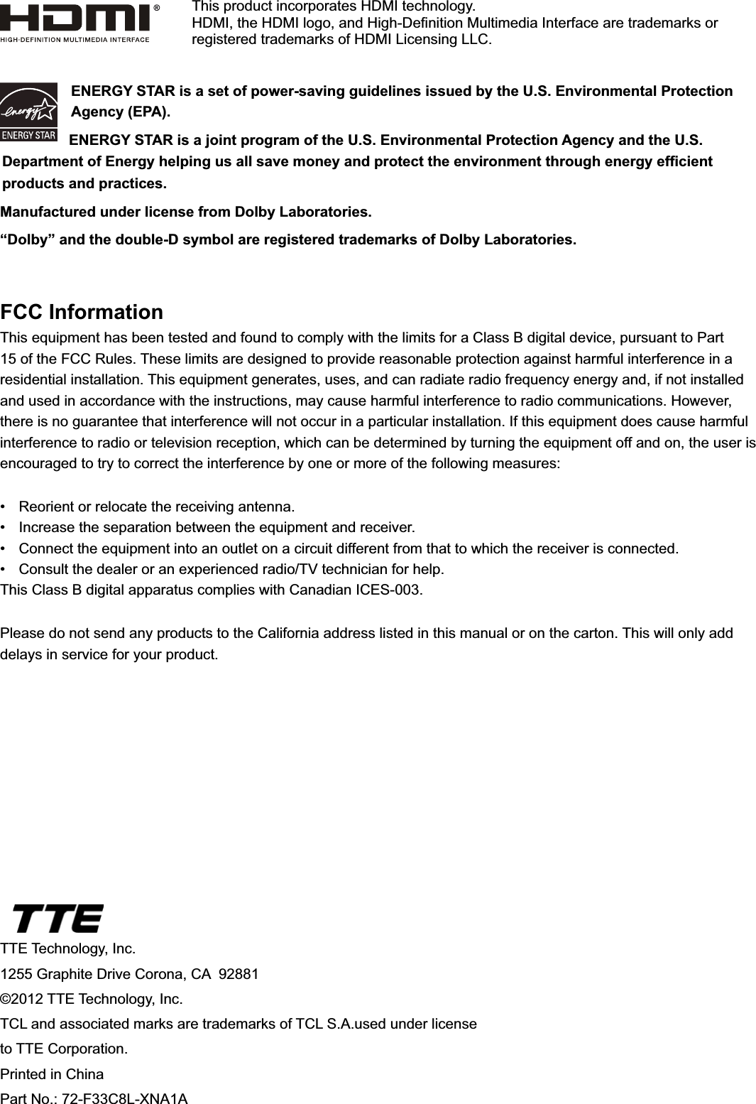 TTE Technology, Inc.1255 Graphite Drive Corona, CA  92881©2012 TTE Technology, Inc.7&amp;/DQGDVVRFLDWHGPDUNVDUHWUDGHPDUNVRI7&amp;/6$XVHGXQGHUOLFHQVHto TTE Corporation.Printed in ChinaPart No.: 72-F33C8L-XNA1AENERGY STAR is a set of power-saving guidelines issued by the U.S. Environmental Protection Agency (EPA).ENERGY STAR is a joint program of the U.S. Environmental Protection Agency and the U.S. &apos;HSDUWPHQWRI(QHUJ\KHOSLQJXVDOOVDYHPRQH\DQGSURWHFWWKHHQYLURQPHQWWKURXJKHQHUJ\HI¿FLHQWproducts and practices.Manufactured under license from Dolby Laboratories.“Dolby” and the double-D symbol are registered trademarks of Dolby Laboratories.FCC InformationThis equipment has been tested and found to comply with the limits for a Class B digital device, pursuant to Part 15 of the FCC Rules. These limits are designed to provide reasonable protection against harmful interference in a residential installation. This equipment generates, uses, and can radiate radio frequency energy and, if not installed and used in accordance with the instructions, may cause harmful interference to radio communications. However, there is no guarantee that interference will not occur in a particular installation. If this equipment does cause harmful interference to radio or television reception, which can be determined by turning the equipment off and on, the user is encouraged to try to correct the interference by one or more of the following measures: 5HRULHQWRUUHORFDWHWKHUHFHLYLQJDQWHQQD ,QFUHDVHWKHVHSDUDWLRQEHWZHHQWKHHTXLSPHQWDQGUHFHLYHU &amp;RQQHFWWKHHTXLSPHQWLQWRDQRXWOHWRQDFLUFXLWGLIIHUHQWIURPWKDWWRZKLFKWKHUHFHLYHULVFRQQHFWHG &amp;RQVXOWWKHGHDOHURUDQH[SHULHQFHGUDGLR79WHFKQLFLDQIRUKHOSThis Class B digital apparatus complies with Canadian ICES-003.Please do not send any products to the California address listed in this manual or on the carton. This will only add delays in service for your product.This product incorporates HDMI technology.+&apos;0,WKH+&apos;0,ORJRDQG+LJK&apos;H¿QLWLRQ0XOWLPHGLD,QWHUIDFHDUHWUDGHPDUNVRUUHJLVWHUHGWUDGHPDUNVRI+&apos;0,/LFHQVLQJ//&amp;