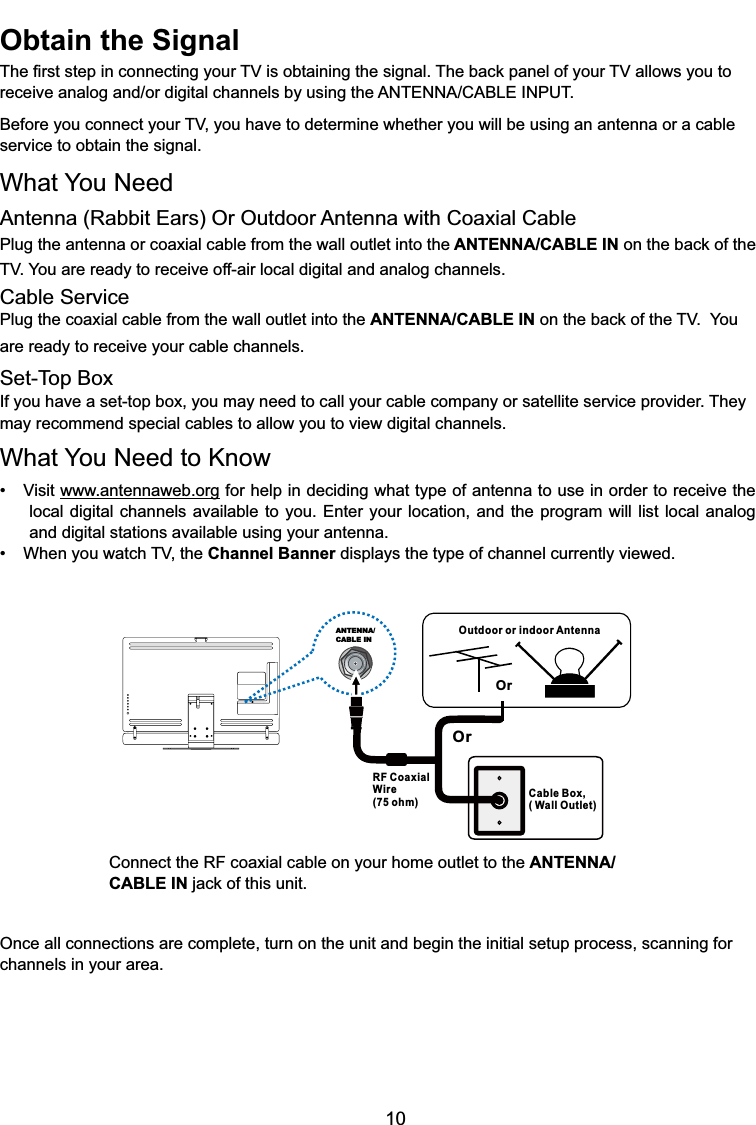 10Outdoor or indoor AntennaCable Box,( Wall Outlet)RF CoaxialWire(75 ohm)OrOrANTENNA/CABLE INConnect the RF coaxial cable on your home outlet to the ANTENNA/CABLE INMDFNRIWKLVXQLWOnce all connections are complete, turn on the unit and begin the initial setup process, scanning for channels in your area. Obtain the Signal7KH¿UVWVWHSLQFRQQHFWLQJ\RXU79LVREWDLQLQJWKHVLJQDO7KHEDFNSDQHORI\RXU79DOORZV\RXWRUHFHLYHDQDORJDQGRUGLJLWDOFKDQQHOVE\XVLQJWKH$17(11$&amp;$%/(,1387%HIRUH\RXFRQQHFW\RXU79\RXKDYHWRGHWHUPLQHZKHWKHU\RXZLOOEHXVLQJDQDQWHQQDRUDFDEOHservice to obtain the signal.What You NeedAntenna (Rabbit Ears) Or Outdoor Antenna with Coaxial CablePlug the antenna or coaxial cable from the wall outlet into the ANTENNA/CABLE INRQWKHEDFNRIthe79&lt;RXDUHUHDG\WRUHFHLYHRIIDLUORFDOGLJLWDODQGDQDORJFKDQQHOVCable ServicePlug the coaxial cable from the wall outlet into the ANTENNA/CABLE INRQWKHEDFNRIWKH79You are ready to receive your cable channels.Set-Top BoxIf you have a set-top box, you may need to call your cable company or satellite service provider. They may recommend special cables to allow you to view digital channels.What You Need to Know 9LVLWwww.antennaweb.org for help in deciding what type of antenna to use in order to receive the local digital channels available to you. Enter your location, and the program will list local analog and digital stations available using your antenna. :KHQ\RXZDWFK79WKHChannel Banner displays the type of channel currently viewed.