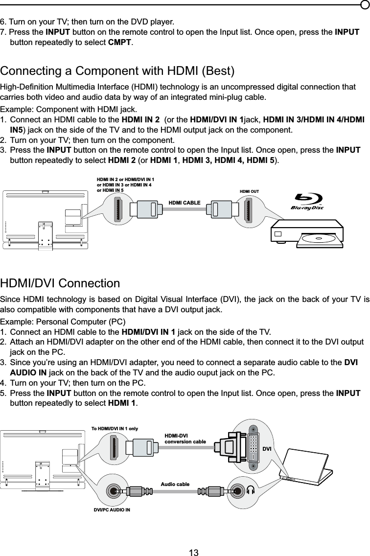 13+&apos;0,&apos;9,&amp;RQQHFWLRQ6LQFH+&apos;0,WHFKQRORJ\LVEDVHGRQ&apos;LJLWDO9LVXDO,QWHUIDFH&apos;9,WKHMDFNRQWKHEDFNRI\RXU79LValso compatiEOHZLWKFRPSRQHQWVWKDWKDYHD&apos;9,RXWSXWMDFNExample: Personal Computer (PC) &amp;RQQHFWDQ+&apos;0,FDEOHWRWKHHDMI/DVI IN 1MDFNRQWKHVLGHRIWKH79 $WWDFKDQ+&apos;0,&apos;9,DGDSWHURQWKHRWKHUHQGRIWKH+&apos;0,FDEOHWKHQFRQQHFWLWWRWKH&apos;9,RXWSXW MDFNRQWKH3&amp; 6LQFH\RX¶UHXVLQJDQ+&apos;0,&apos;9,DGDSWHU\RXQHHGWRFRQQHFWDVHSDUDWHDXGLRFDEOHWRWKHDVI   AUDIO INMDFNRQWKHEDFNRIWKH79DQGWKHDXGLRRXSXWMDFNRQWKH3&amp; 7XUQRQ\RXU79WKHQWXUQRQWKH3&amp;5. Press the INPUT button on the remote control to open the Input list. Once open, press the INPUT   button repeatedly to select HDMI 1.&amp;RQQHFWLQJD&amp;RPSRQHQWZLWK+&apos;0,%HVW+LJK&apos;H¿QLWLRQ0XOWLPHGLD,QWHUIDFH+&apos;0,WHFKQRORJ\LVDQXQFRPSUHVVHGGLJLWDOFRQQHFWLRQWKDWcarries both video and audio data by way of an integrated mini-plug cable. ([DPSOH&amp;RPSRQHQWZLWK+&apos;0,MDFN &amp;RQQHFWDQ+&apos;0,FDEOHWRWKHHDMI IN 2  (or the HDMI/DVI IN 1MDFNHDMI IN 3/HDMI IN 4/HDMI   IN5MDFNRQWKHVLGHRIWKH79DQGWRWKH+&apos;0,RXWSXWMDFNRQWKHFRPSRQHQW 7XUQRQ\RXU79WKHQWXUQRQWKHFRPSRQHQW3. Press the INPUT button on the remote control to open the Input list. Once open, press the INPUT   button repeatedly to select HDMI 2 (or HDMI 1,HDMI 3, HDMI 4, HDMI 5).7XUQRQ\RXU79WKHQWXUQRQWKH&apos;9&apos;SOD\HU7. Press the INPUT button on the remote control to open the Input list. Once open, press the INPUT   button repeatedly to select CMPT.HDMI OUTHDMI IN 2 or HDMI/DVI IN 1or HDMI IN 3 or HDMI IN 4or HDMI IN 5HDMI CABLETo HDMI/DVI IN 1 onlyHDMI-DVIconversion cableAudio cableDVI/PC AUDIO IN DVI