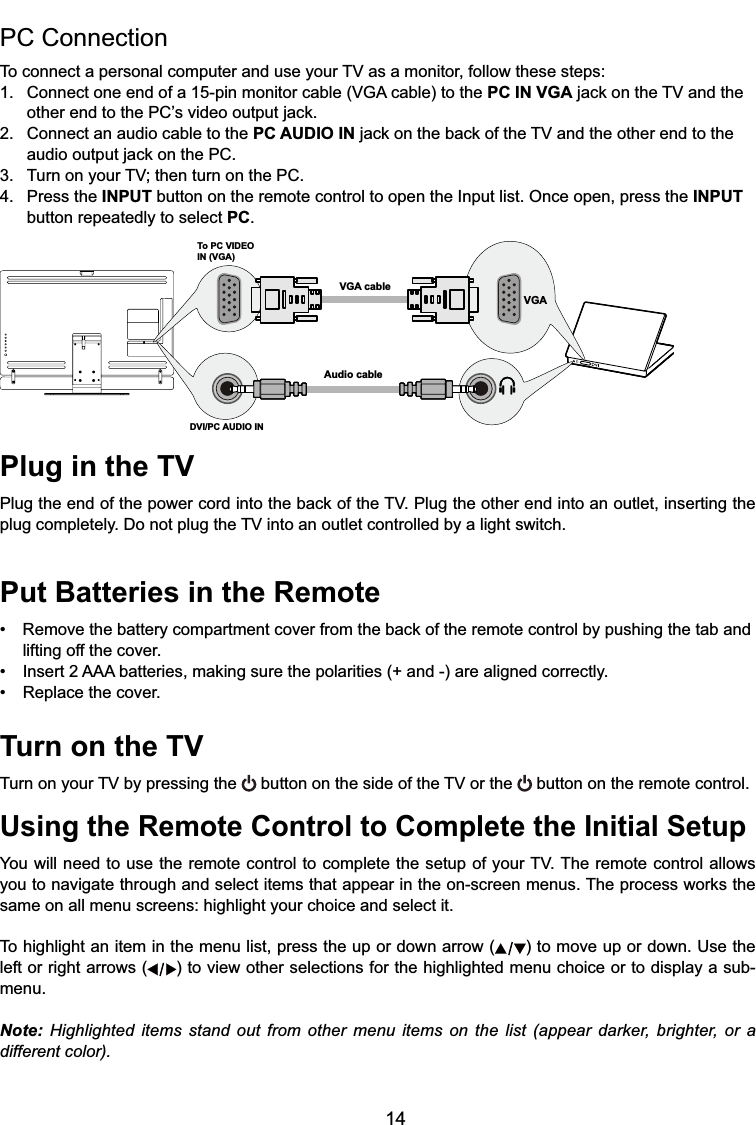 14Plug in the TV3OXJWKHHQGRIWKHSRZHUFRUGLQWRWKHEDFNRIWKH793OXJWKHRWKHUHQGLQWRDQRXWOHWLQVHUWLQJWKHSOXJFRPSOHWHO\&apos;RQRWSOXJWKH79LQWRDQRXWOHWFRQWUROOHGE\DOLJKWVZLWFKPut Batteries in the Remote 5HPRYHWKHEDWWHU\FRPSDUWPHQWFRYHUIURPWKHEDFNRIWKHUHPRWHFRQWUROE\SXVKLQJWKHWDEDQGlifting off the cover. ,QVHUW$$$EDWWHULHVPDNLQJVXUHWKHSRODULWLHVDQGDUHDOLJQHGFRUUHFWO\ 5HSODFHWKHFRYHUTurn on the TV7XUQRQ\RXU79E\SUHVVLQJWKH  button on the sideRIWKH79RUWKH  button on the remote control.Using the Remote Control to Complete the Initial Setup&lt;RXZLOOQHHGWRXVHWKHUHPRWHFRQWUROWRFRPSOHWHWKHVHWXSRI\RXU797KHUHPRWHFRQWURODOORZV\RXWRQDYLJDWHWKURXJKDQGVHOHFWLWHPVWKDWDSSHDULQWKHRQVFUHHQPHQXV7KHSURFHVVZRUNVWKHsame on all menu screens: highlight your choice and select it.To highlight an item in the menu list, press the up or down arrow ( ) to move up or down. Use the left or right arrows ( ) to view other selections for the highlighted menu choice or to display a sub-menu.Note: Highlighted items stand out from other menu items on the list (appear darker, brighter, or a different color).PC Connection 7RFRQQHFWDSHUVRQDOFRPSXWHUDQGXVH\RXU79DVDPRQLWRUIROORZWKHVHVWHSV &amp;RQQHFWRQHHQGRIDSLQPRQLWRUFDEOH9*$FDEOHWRWKHPC IN VGAMDFNRQWKH79DQGWKH RWKHUHQGWRWKH3&amp;¶VYLGHRRXWSXWMDFN2. Connect an audio cable to the PC AUDIO INMDFNRQWKHEDFNRIWKH79DQGWKHRWKHUHQGWRWKH DXGLRRXWSXWMDFNRQWKH3&amp; 7XUQRQ\RXU79WKHQWXUQRQWKH3&amp;4. Press the INPUT button on the remote control to open the Input list. Once open, press the INPUT   button repeatedly to select PC.To PC VIDEO IN (VGA)VGA cableAudio cableDVI/PC AUDIO IN VGA