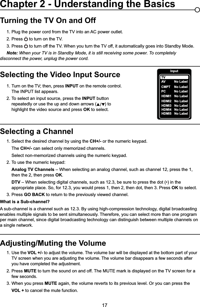 17Selecting a Channel1. Select the desired channel by using the CH+/- RUWKHQXPHULFNH\SDG  The CH+/- can select only memorized channels.  6HOHFWQRQPHPRUL]HGFKDQQHOVXVLQJWKHQXPHULFNH\SDG 7RXVHWKHQXPHULFNH\SDGAnalog TV Channels – When selecting an analog channel, such as channel 12, press the 1,        then the 2, then press OK.DTV ±:KHQVHOHFWLQJGLJLWDOFKDQQHOVVXFKDVEHVXUHWRSUHVVWKHGRWLQWKH     appropriate place. So, for 12.3, you would press 1, then 2, then dot, then 3. Press OK to select.3. Press GO BACK to return to the previously viewed channel.What is a Sub-channel?A sub-channel is a channel such as 12.3. By using high-compression technology, digital broadcasting enables multiple signals to be sent simultaneously. Therefore, you can select more than one program per main channel, since digital broadcasting technology can distinguish between multiple channels on DVLQJOHQHWZRUNTurning the TV On and Off3OXJWKHSRZHUFRUGIURPWKH79LQWRDQ$&amp;SRZHURXWOHW2. Press WRWXUQRQWKH793. Press WRWXUQRIIWKH79:KHQ\RXWXUQWKH79RIILWDXWRPDWLFDOO\JRHVLQWR6WDQGE\0RGHNote: When your TV is in Standby Mode, it is still receiving some power. To completely     disconnect the power, unplug the power cord.Selecting the Video Input Source 7XUQRQWKH79WKHQSUHVV INPUT on the remote control.      The INPUT list appears.2. To select an input source, press the INPUT button        repeatedly or use the up and down arrows ( ) to        highlight the video source and press OK to select. Adjusting/Muting the Volume1.Use the VOL +/- to adjust the volume. The volume bar will be displayed at the bottom part of your   79VFUHHQZKHQ\RXDUHDGMXVWLQJWKHYROXPH7KHYROXPHEDUGLVDSSHDUVDIHZVHFRQGVDIWHU     you have completed the adjustment.2. Press MUTEWRWXUQWKHVRXQGRQDQGRII7KH087(PDUNLVGLVSOD\HGRQWKH79VFUHHQIRUD   few seconds.3. When you press MUTE again, the volume reverts to its previous level. Or you can press the VOL + to cancel the mute function.Chapter 2 - Understanding the BasicsInputAVCMPT No LabelPC No LabelHDMI1 No LabelHDMI2 No LabelTVNo LabelHDMI3HDMI4HDMI5NoNoNoLabelLabelLabel