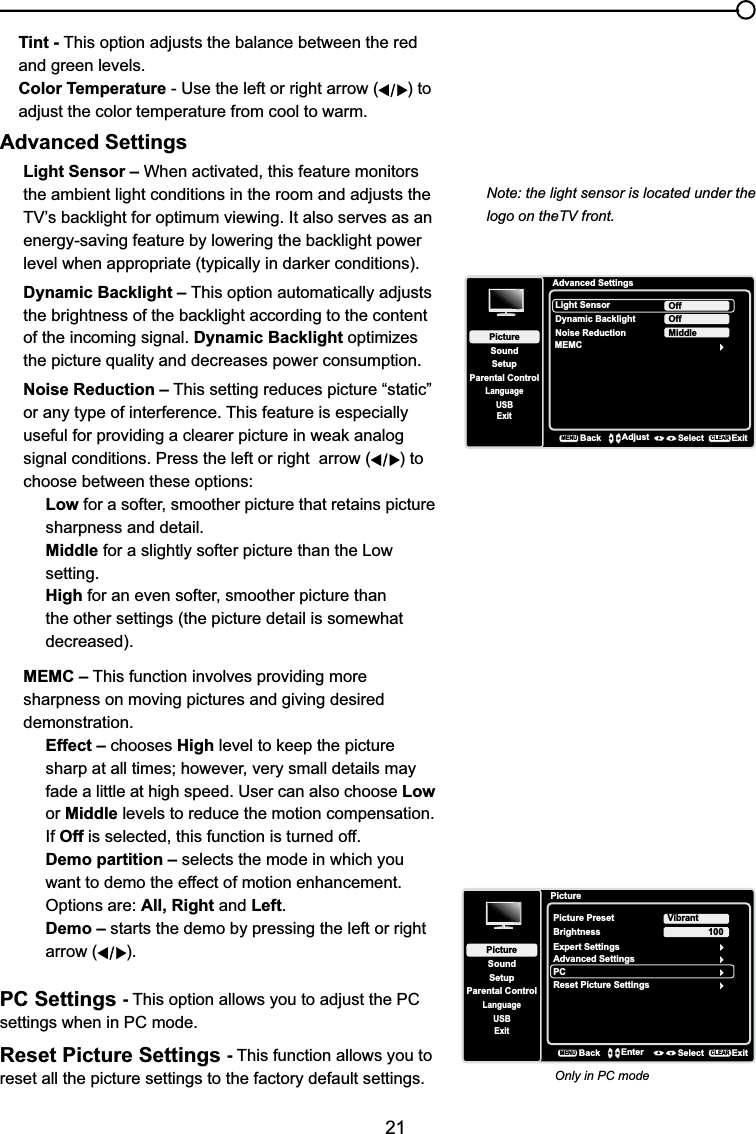 21Tint - This option adjusts the balance between the red and green levels.Color Temperature - Use the left or right arrow ( ) to adjust the color temperature from cool to warm. Advanced SettingsLight Sensor – When activated, this feature monitors the ambient light conditions in the room and adjusts the 79¶VEDFNOLJKWIRURSWLPXPYLHZLQJ,WDOVRVHUYHVDVDQHQHUJ\VDYLQJIHDWXUHE\ORZHULQJWKHEDFNOLJKWSRZHUOHYHOZKHQDSSURSULDWHW\SLFDOO\LQGDUNHUFRQGLWLRQVDynamic Backlight – This option automatically adjusts WKHEULJKWQHVVRIWKHEDFNOLJKWDFFRUGLQJWRWKHFRQWHQWof the incoming signal. Dynamic Backlight optimizes the picture quality and decreases power consumption.Noise Reduction – This setting reduces picture “static” or any type of interference. This feature is especially XVHIXOIRUSURYLGLQJDFOHDUHUSLFWXUHLQZHDNDQDORJsignal conditions. Press the left or right  arrow ( ) to choose between these options:Low for a softer, smoother picture that retains picture sharpness and detail.Middle for a slightly softer picture than the Low setting.High for an even softer, smoother picture than the other settings (the picture detail is somewhat decreased).MEMC – This function involves providing more sharpness on moving pictures and giving desireddemonstration.Effect – chooses HighOHYHOWRNHHSWKHSLFWXUHVKDUSDWDOOWLPHVKRZHYHUYHU\VPDOOGHWDLOVPD\fade a little at high speed. User can also choose Low or Middle levels to reduce the motion compensation.If Off is selected, this function is turned off.Demo partition – selects the mode in which you want to demo the effect of motion enhancement. Options are: All, Right and Left.Demo – starts the demo by pressing the left or right arrow ( ).PC Settings -This option allows you to adjust the PC settings when in PC mode.Reset Picture Settings -This function allows you to reset all the picture settings to the factory default settings.Advanced SettingsSetupParental ControlLanguageSoundPictureLight SensorDynamic BacklightNoise ReductionMEMCOffUSBExitOffMiddleBackMENUAdjust Select ExitCLEARPictureSetupParental ControlLanguageSoundPicturePicture PresetBrightnessVibrantUSBExitAdvanced SettingsPC100Reset Picture SettingsBackMENUEnter Select ExitCLEARExpert SettingsOnly in PC modeNote: the light sensor is located under the logo on theTV front.