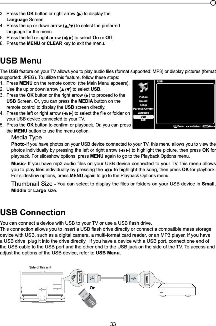 33USB Menu7KH86%IHDWXUHRQ\RXU79DOORZV\RXWRSOD\DXGLR¿OHVIRUPDWVXSSRUWHG03RUGLVSOD\SLFWXUHVIRUPDWVXSSRUWHG-3(*7RXWLOL]HWKLVIHDWXUHIROORZWKHVHVWHSV1. Press MENU on the remote control (the Main Menu appears).2. Use the up or down arrow ( ) to select USB.3. Press the OK button or the right arrow ( ) to proceed to the USB Screen. Or, you can press the MEDIA button on the remote control to display the USB screen directly.4. Press the left or right arrow ( WRVHOHFWWKH¿OHRUIROGHURQ \RXU86%GHYLFHFRQQHFWHGWR\RXU795. Press the OKEXWWRQWRFRQ¿UPRUSOD\EDFN2U\RXFDQSUHVVthe MENU button to use the menu option.Media TypePhoto-,I\RXKDYHSKRWRVRQ\RXU86%GHYLFHFRQQHFWHGWR\RXU79WKLVPHQXDOORZV\RXWRYLHZWKHphotos individually by pressing the left or right arrow ( ) to highlight the picture, then press OK for SOD\EDFN)RUVOLGHVKRZRSWLRQVSUHVVMENUDJDLQWRJRWRWKH3OD\EDFN2SWLRQVPHQXMusic-,I\RXKDYHPSDXGLR¿OHVRQ\RXU86%GHYLFHFRQQHFWHGWR\RXU79WKLVPHQXDOORZV\RXWRSOD\¿OHVLQGLYLGXDOO\E\SUHVVLQJWKH  to highlight the song, then press OKIRUSOD\EDFNFor slideshow options, press MENUDJDLQWRJRWRWKH3OD\EDFN2SWLRQVPHQXThumbnail Size - &lt;RXFDQVHOHFWWRGLVSOD\WKH¿OHVRUIROGHUVRQ\RXU86%GHYLFHLQSmall,Middle or Large size.USB Connection&lt;RXFDQFRQQHFWDGHYLFHZLWK86%WR\RXU79RUXVHD86%ÀDVKGULYH7KLVFRQQHFWLRQDOORZV\RXWRLQVHUWD86%ÀDVKGULYHGLUHFWO\RUFRQQHFWDFRPSDWLEOHPDVVVWRUDJHdevice with USB, such as a digital camera, a multi-format card reader, or an MP3 player. If you have a USB drive, plug it into the drive directly.  If you have a device with a USB port, connect one end of WKH86%FDEOHWRWKH86%SRUWDQGWKHRWKHUHQGWRWKH86%MDFNRQWKHVLGHRIWKH797RDFFHVVDQGadjust the options of the USB device, refer to USB Menu.Side of this unitOr3. Press the OK button or right arrow ( ) to display the Language Screen.4. Press the up or down arrow ( ) to select the preferred language for the menu.5. Press the left or right arrow ( ) to select On or Off.6. Press the MENU or CLEARNH\WRH[LWWKHPHQXUSBSetupParental ControlLanguageSoundPictureUSBExitEnter Select BackCLEAROK