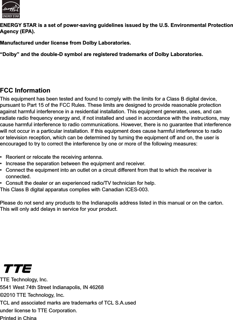 44FCC InformationThis equipment has been tested and found to comply with the limits for a Class B digital device, pursuant to Part 15 of the FCC Rules. These limits are designed to provide reasonable protection against harmful interference in a residential installation. This equipment generates, uses, and can radiate radio frequency energy and, if not installed and used in accordance with the instructions, may cause harmful interference to radio communications. However, there is no guarantee that interference will not occur in a particular installation. If this equipment does cause harmful interference to radio or television reception, which can be determined by turning the equipment off and on, the user is encouraged to try to correct the interference by one or more of the following measures: 5HRULHQWRUUHORFDWHWKHUHFHLYLQJDQWHQQD ,QFUHDVHWKHVHSDUDWLRQEHWZHHQWKHHTXLSPHQWDQGUHFHLYHU &amp;RQQHFWWKHHTXLSPHQWLQWRDQRXWOHWRQDFLUFXLWGLIIHUHQWIURPWKDWWRZKLFKWKHUHFHLYHULV connected. &amp;RQVXOWWKHGHDOHURUDQH[SHULHQFHGUDGLR79WHFKQLFLDQIRUKHOSThis Class B digital apparatus complies with Canadian ICES-003.Please do not send any products to the Indianapolis address listed in this manual or on the carton. This will only add delays in service for your product.TTE Technology, Inc.5541 West 74th Street Indianapolis, IN 46268©2010 TTE Technology, Inc.7&amp;/DQGDVVRFLDWHGPDUNVDUHWUDGHPDUNVRI7&amp;/6$XVHGunder license to TTE Corporation.Printed in ChinaENERGY STAR is a set of power-saving guidelines issued by the U.S. Environmental Protection Agency (EPA).Manufactured under license from Dolby Laboratories.“Dolby” and the double-D symbol are registered trademarks of Dolby Laboratories.
