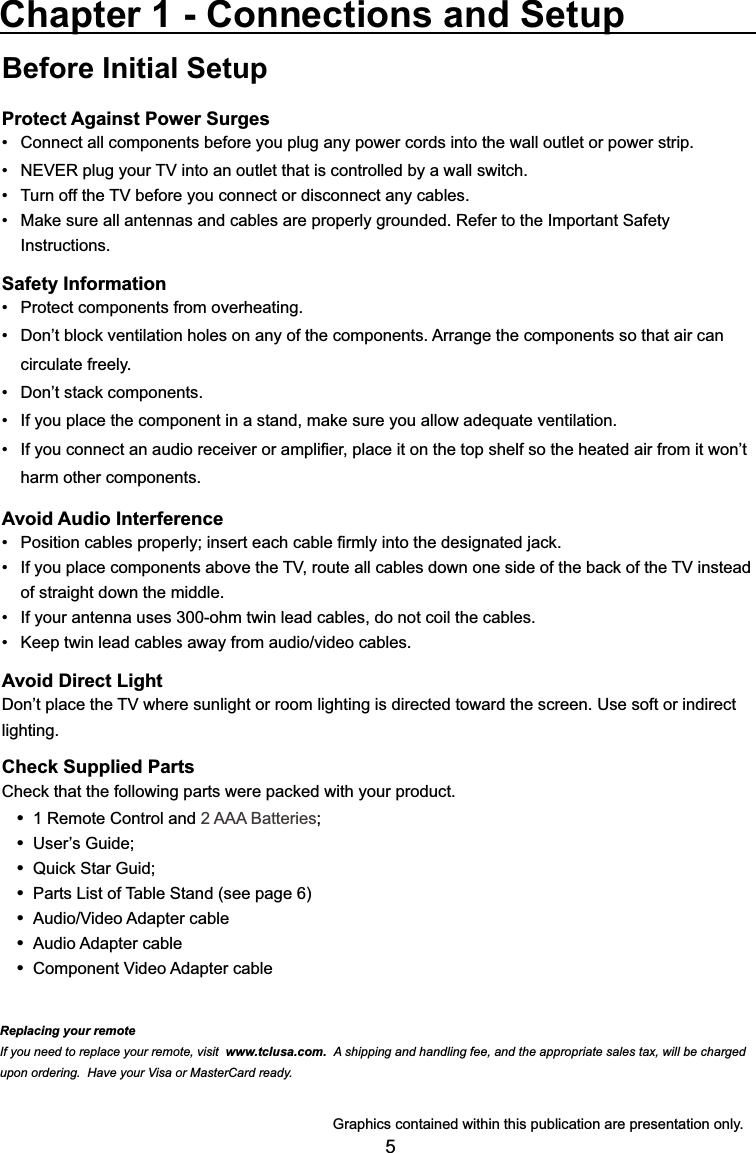 5Before Initial SetupProtect Against Power SurgesConnect all components before you plug any power cords into the wall outlet or power strip. 1(9(5SOXJ\RXU79LQWRDQRXWOHWWKDWLVFRQWUROOHGE\DZDOOVZLWFK 7XUQRIIWKH79EHIRUH\RXFRQQHFWRUGLVFRQQHFWDQ\FDEOHV 0DNHVXUHDOODQWHQQDVDQGFDEOHVDUHSURSHUO\JURXQGHG5HIHUWRWKH,PSRUWDQW6DIHW\ Instructions.Safety Information 3URWHFWFRPSRQHQWVIURPRYHUKHDWLQJ &apos;RQ¶WEORFNYHQWLODWLRQKROHVRQDQ\RIWKHFRPSRQHQWV$UUDQJHWKHFRPSRQHQWVVRWKDWDLUFDQ circulate freely. &apos;RQ¶WVWDFNFRPSRQHQWV ,I\RXSODFHWKHFRPSRQHQWLQDVWDQGPDNHVXUH\RXDOORZDGHTXDWHYHQWLODWLRQ ,I\RXFRQQHFWDQDXGLRUHFHLYHURUDPSOL¿HUSODFHLWRQWKHWRSVKHOIVRWKHKHDWHGDLUIURPLWZRQ¶Wharm other components.Avoid Audio Interference 3RVLWLRQFDEOHVSURSHUO\LQVHUWHDFKFDEOH¿UPO\LQWRWKHGHVLJQDWHGMDFN ,I\RXSODFHFRPSRQHQWVDERYHWKH79URXWHDOOFDEOHVGRZQRQHVLGHRIWKHEDFNRIWKH79LQVWHDGof straight down the middle. ,I\RXUDQWHQQDXVHVRKPWZLQOHDGFDEOHVGRQRWFRLOWKHFDEOHV .HHSWZLQOHDGFDEOHVDZD\IURPDXGLRYLGHRFDEOHVAvoid Direct Light&apos;RQ¶WSODFHWKH79ZKHUHVXQOLJKWRUURRPOLJKWLQJLVGLUHFWHGWRZDUGWKHVFUHHQ8VHVRIWRULQGLUHFWlighting.Check Supplied Parts&amp;KHFNWKDWWKHIROORZLQJSDUWVZHUHSDFNHGZLWK\RXUSURGXFW 1 Remote Control and 2 AAA Batteries 8VHU¶V*XLGH 4XLFN6WDU*XLG Parts List of Table Stand (see page 6) $XGLR9LGHR$GDSWHUFDEOH Audio Adapter cable &amp;RPSRQHQW9LGHR$GDSWHUFDEOHChapter 1 - Connections and Setup*UDSKLFVFRQWDLQHGZLWKLQWKLVSXEOLFDWLRQDUHSUHVHQWDWLRQRQO\Replacing your remoteIf you need to replace your remote, visit www.tclusa.com.  A shipping and handling fee, and the appropriate sales tax, will be charged upon ordering.  Have your Visa or MasterCard ready.