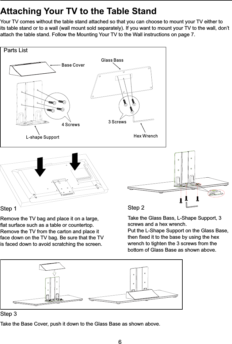 6  Parts ListAttaching Your TV to the Table Stand&lt;RXU79FRPHVZLWKRXWWKHWDEOHVWDQGDWWDFKHGVRWKDW\RXFDQFKRRVHWRPRXQW\RXU79HLWKHUWRLWVWDEOHVWDQGRUWRDZDOOZDOOPRXQWVROGVHSDUDWHO\,I\RXZDQWWRPRXQW\RXU79WRWKHZDOOGRQ¶WDWWDFKWKHWDEOHVWDQG)ROORZWKH0RXQWLQJ&lt;RXU79WRWKH:DOOLQVWUXFWLRQVRQSDJHStep 15HPRYHWKH79EDJDQGSODFHLWRQDODUJHÀDWVXUIDFHVXFKDVDWDEOHRUFRXQWHUWRS5HPRYHWKH79IURPWKHFDUWRQDQGSODFHLWIDFHGRZQRQWKH79EDJ%HVXUHWKDWWKH79is faced down to avoid scratching the screen.Step 27DNHWKH*ODVV%DVV/6KDSH6XSSRUWscrews and a hex wrench. 3XWWKH/6KDSH6XSSRUWRQWKH*ODVV%DVHWKHQ¿[HGLWWRWKHEDVHE\XVLQJWKHKH[wrench to tighten the 3 screws from the ERWWRPRI*ODVV%DVHDVVKRZQDERYHStep 37DNHWKH%DVH&amp;RYHUSXVKLWGRZQWRWKH*ODVV%DVHDVVKRZQDERYHBase Cover4 ScrewsL-shape Support Hex Wrench3 ScrewsGlass Bass