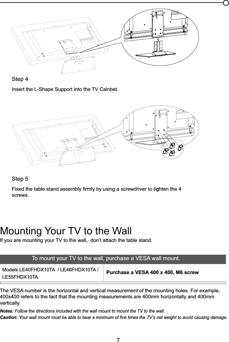 7,I\RXDUHPRXQWLQJ\RXU79WRWKHZDOOGRQ¶WDWWDFKWKHWDEOHVWDQG0RXQWLQJ&lt;RXU79WRWKH:DOO7KH9(6$QXPEHULVWKHKRUL]RQWDODQGYHUWLFDOPHDVXUHPHQWRIWKHPRXQWLQJKROHV)RUH[DPSOH400x400 refers to the fact that the mounting measurements are 400mm horizontally and 400mm vertically.Notes: Follow the directions included with the wall mount to mount the TV to the wall.Caution: &lt;RXUZDOOPRXQWPXVWEHDEOHWREHDUDPLQLPXPRI¿YHWLPHVWKH79¶VQHWZHLJKWWRDYRLGFDXVLQJGDPDJH7RPRXQW\RXU79WRWKHZDOOSXUFKDVHD9(6$ZDOOPRXQW0RGHOV/()+&apos;;7$/()+&apos;;7$/()+&apos;;7$ Purchase a VESA 400 x 400, M6 screwStep 4,QVHUWWKH/6KDSH6XSSRUWLQWRWKH79&amp;DLQEHWStep 5)L[HGWKHWDEOHVWDQGDVVHPEO\¿UPO\E\XVLQJDVFUHZGULYHUWRWLJKWHQWKHscrews.