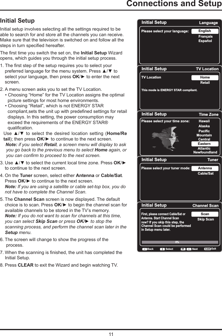 11Connections and Setup      Initial SetupInitial setup involves selecting all the settings required to be able to search for and store all the channels you can receive. Make sure that the television is switched on and follow all the steps in turn specied hereafter. The rst time you switch the set on, the Initial Setup Wizard opens, which guides you through the initial setup process.  1. The rst step of the setup requires you to select your preferred language for the menu system. Press ▲/▼ to select your language, then press OK/► to enter the next screen.2. A menu screen asks you to set the TV Location.    • Choosing “Home” for the TV Location assigns the optimal       picture settings for most home environments.    • Choosing “Retail”, which is not ENERGY STAR        compliant,sets the unit up with predened settings for retail      displays. In this setting, the power consumption may       exceed the requirements of the ENERGY STAR®       qualication. Use  ▲/▼  to  select  the  desired  location  setting  (Home/Re         tail); then press OK/► to continue to the next screen.Note: if you select Retail, a screen menu will display to ask you go back to the previous menu to select Home again, or you can conrm to proceed to the next screen.3. Use ▲/▼ to select the current local time zone. Press OK/► to continue to the next screen.4. On the Tuner screen, select either Antenna or Cable/Sat. Press OK/► to continue to the next screen. Note: If you are using a satellite or cable set-top box, you do not have to complete the Channel Scan.5. The Channel Scan screen is now displayed. The default choice is to scan. Press OK/► to begin the channel scan for available channels to be stored in the TV’s memory.Note: If you do not want to scan for channels at this time, you can select Skip Scan or press OK/► to stop the scanning process, and perform the channel scan later in the Setup menu.6. The screen will change to show the progress of the    process.7. When the scanning is nished, the unit has completed the Initial Setup.8. Press CLEAR to exit the Wizard and begin watching TV.Initial SetupPlease select your language: LanguageNextSelectOKEspañolFrançaisEnglishInitial Setup TV LocationTV Location RetailHomeBack NextSelectOKThis mode is ENERGY STAR compliant. Initial Setup Time ZonePlease select your time zone: Alaska PacificHawaiiMountainCentralEasternAtlanticNewfoundlandEASTERNBack NextSelect ExitCLEAROKInitial Setup TunerPlease select your tuner mode: Cable/SatAntennaBack NextSelect ExitCLEAROKInitial Setup Channel ScanFirst, please connect Cable/Sat or Antenna. Start Channel Scan now? If you skip this step, theChannel Scan could be performedin Setup menu later. Skip ScanScan0% Back NextSelect ExitCLEAROK