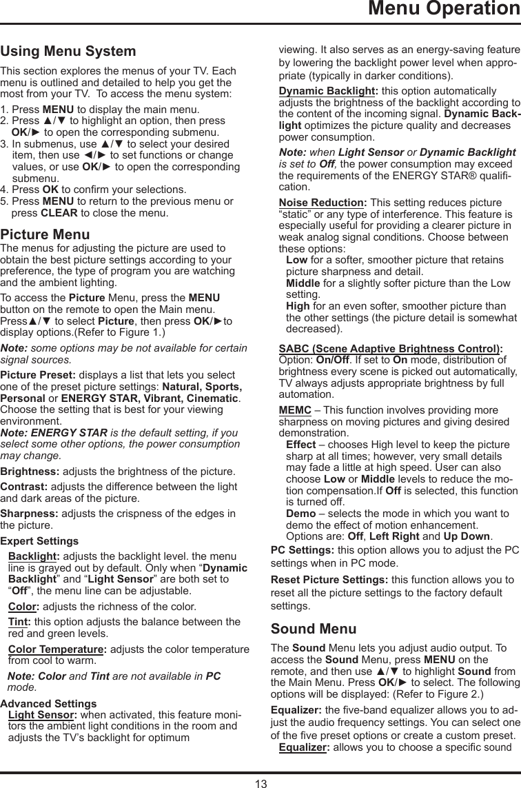 13Menu Operation   Using Menu SystemThis section explores the menus of your TV. Each menu is outlined and detailed to help you get the most from your TV.  To access the menu system: 1. Press MENU to display the main menu.2. Press ▲/▼ to highlight an option, then press OK/► to open the corresponding submenu.3. In submenus, use ▲/▼ to select your desired item, then use ◄/► to set functions or change values, or use OK/► to open the corresponding submenu. 4. Press OK to conrm your selections.5. Press MENU to return to the previous menu or press CLEAR to close the menu.     Picture MenuThe menus for adjusting the picture are used toobtain the best picture settings according to your preference, the type of program you are watching and the ambient lighting.To access the Picture Menu, press the MENU button on the remote to open the Main menu. Press▲/▼ to select Picture, then press OK/►to display options.(Refer to Figure 1.)Note: some options may be not available for certain signal sources.Picture Preset: displays a list that lets you select one of the preset picture settings: Natural, Sports, Personal or ENERGY STAR, Vibrant, Cinematic. Choose the setting that is best for your viewing environment.Note: ENERGY STAR is the default setting, if you select some other options, the power consumption may change.Brightness: adjusts the brightness of the picture. Contrast: adjusts the difference between the light and dark areas of the picture.Sharpness: adjusts the crispness of the edges in the picture.Expert SettingsBacklight: adjusts the backlight level. the menu line is grayed out by default. Only when “Dynamic Backlight” and “Light Sensor” are both set to “Off”, the menu line can be adjustable.Color: adjusts the richness of the color.Tint: this option adjusts the balance between the red and green levels. Color Temperature: adjusts the color temperature from cool to warm.  Note: Color and Tint are not available in PC mode.Advanced SettingsLight Sensor: when activated, this feature moni-tors the ambient light conditions in the room and adjusts the TV’s backlight for optimum viewing. It also serves as an energy-saving feature by lowering the backlight power level when appro-priate (typically in darker conditions).Dynamic Backlight: this option automatically adjusts the brightness of the backlight according to the content of the incoming signal. Dynamic Back-light optimizes the picture quality and decreases power consumption.Note: when Light Sensor or Dynamic Backlight is set to Off, the power consumption may exceed the requirements of the ENERGY STAR® quali-cation.Noise Reduction: This setting reduces picture “static” or any type of interference. This feature is especially useful for providing a clearer picture in weak analog signal conditions. Choose between these options:Low for a softer, smoother picture that retains picture sharpness and detail.Middle for a slightly softer picture than the Low setting.High for an even softer, smoother picture than the other settings (the picture detail is somewhat decreased).SABC (Scene Adaptive Brightness Control): Option: On/Off. If set to On mode, distribution of brightness every scene is picked out automatically, TV always adjusts appropriate brightness by full automation.MEMC – This function involves providing more sharpness on moving pictures and giving desired     demonstration. Effect – chooses High level to keep the picture sharp at all times; however, very small details may fade a little at high speed. User can also choose Low or Middle levels to reduce the mo-tion compensation.If Off is selected, this function is turned off.Demo – selects the mode in which you want to demo the effect of motion enhancement. Options are: Off, Left Right and Up Down.PC Settings: this option allows you to adjust the PC settings when in PC mode.Reset Picture Settings: this function allows you to reset all the picture settings to the factory default settings.Sound MenuThe Sound Menu lets you adjust audio output. To access the Sound Menu, press MENU on the remote, and then use ▲/▼ to highlight Sound from the Main Menu. Press OK/► to select. The following options will be displayed: (Refer to Figure 2.)Equalizer: the ve-band equalizer allows you to ad-just the audio frequency settings. You can select one of the ve preset options or create a custom preset.Equalizer: allows you to choose a specic sound  