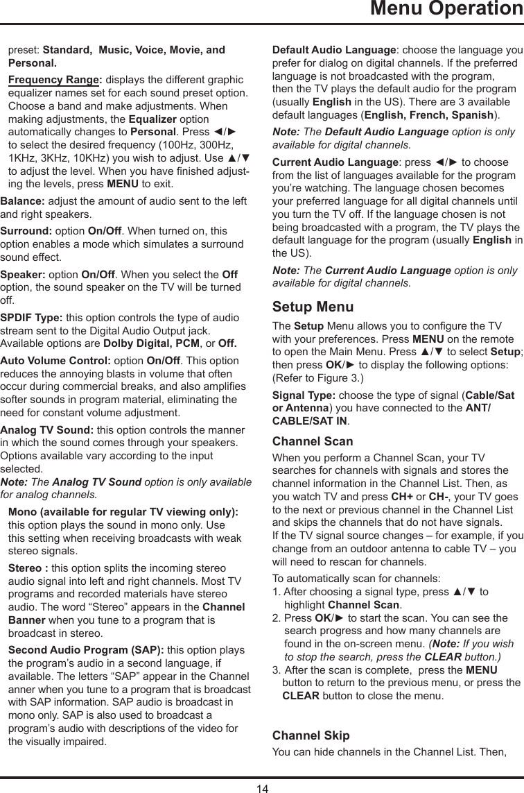 14   Menu Operation   preset: Standard,  Music, Voice, Movie, andPersonal.Frequency Range: displays the different graphic  equalizer names set for each sound preset option.  Choose a band and make adjustments. When  making adjustments, the Equalizer option  automatically changes to Personal. Press ◄/► to select the desired frequency (100Hz, 300Hz, 1KHz, 3KHz, 10KHz) you wish to adjust. Use ▲/▼ to adjust the level. When you have nished adjust-ing the levels, press MENU to exit.Balance: adjust the amount of audio sent to the left and right speakers.Surround: option On/Off. When turned on, this option enables a mode which simulates a surround sound effect.Speaker: option On/Off. When you select the Off option, the sound speaker on the TV will be turned off.SPDIF Type: this option controls the type of audio stream sent to the Digital Audio Output jack. Available options are Dolby Digital, PCM, or Off. Auto Volume Control: option On/Off. This option reduces the annoying blasts in volume that often occur during commercial breaks, and also amplies softer sounds in program material, eliminating the need for constant volume adjustment. Analog TV Sound: this option controls the manner in which the sound comes through your speakers. Options available vary according to the input selected. Note: The Analog TV Sound option is only available for analog channels.Mono (available for regular TV viewing only): this option plays the sound in mono only. Use this setting when receiving broadcasts with weak stereo signals.Stereo : this option splits the incoming stereo audio signal into left and right channels. Most TV programs and recorded materials have stereo audio. The word “Stereo” appears in the Channel Banner when you tune to a program that is broadcast in stereo.Second Audio Program (SAP): this option plays the program’s audio in a second language, if  available. The letters “SAP” appear in the Channel  anner when you tune to a program that is broadcast  with SAP information. SAP audio is broadcast in  mono only. SAP is also used to broadcast a  program’s audio with descriptions of the video for the visually impaired.Default Audio Language: choose the language you prefer for dialog on digital channels. If the preferred language is not broadcasted with the program, then the TV plays the default audio for the program (usually English in the US). There are 3 available default languages (English, French, Spanish).Note: The Default Audio Language option is only available for digital channels.Current Audio Language: press ◄/► to choose from the list of languages available for the program you’re watching. The language chosen becomes your preferred language for all digital channels until you turn the TV off. If the language chosen is not being broadcasted with a program, the TV plays the default language for the program (usually English in the US).Note: The Current Audio Language option is only available for digital channels.Setup MenuThe Setup Menu allows you to congure the TV with your preferences. Press MENU on the remote to open the Main Menu. Press ▲/▼ to select Setup; then press OK/► to display the following options:(Refer to Figure 3.)Signal Type: choose the type of signal (Cable/Sat or Antenna) you have connected to the ANT/CABLE/SAT IN.Channel ScanWhen you perform a Channel Scan, your TVsearches for channels with signals and stores the channel information in the Channel List. Then, as you watch TV and press CH+ or CH-, your TV goes to the next or previous channel in the Channel List and skips the channels that do not have signals.If the TV signal source changes – for example, if you change from an outdoor antenna to cable TV – you will need to rescan for channels.To automatically scan for channels:1. After choosing a signal type, press ▲/▼ to highlight Channel Scan.2. Press OK/► to start the scan. You can see the search progress and how many channels are found in the on-screen menu. (Note: If you wish to stop the search, press the CLEAR button.)3.  After the scan is complete,  press the MENU   button to return to the previous menu, or press the   CLEAR button to close the menu.Channel SkipYou can hide channels in the Channel List. Then, 