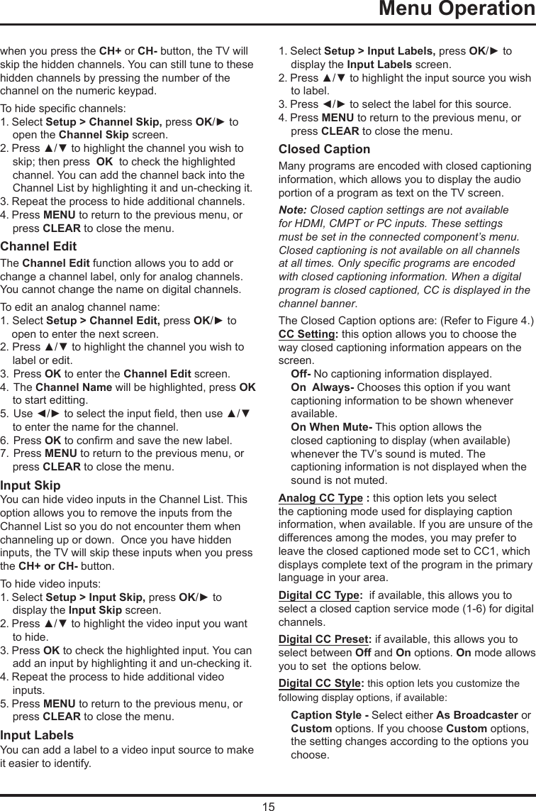 15Menu Operation      when you press the CH+ or CH- button, the TV will skip the hidden channels. You can still tune to these hidden channels by pressing the number of the channel on the numeric keypad.To hide specic channels:1. Select Setup &gt; Channel Skip, press OK/► to open the Channel Skip screen.2. Press ▲/▼ to highlight the channel you wish to skip; then press  OK  to check the highlighted channel. You can add the channel back into the Channel List by highlighting it and un-checking it.3. Repeat the process to hide additional channels.4. Press MENU to return to the previous menu, or press CLEAR to close the menu.Channel EditThe Channel Edit function allows you to add or change a channel label, only for analog channels. You cannot change the name on digital channels.To edit an analog channel name:1. Select Setup &gt; Channel Edit, press OK/► to open to enter the next screen.2. Press ▲/▼ to highlight the channel you wish to label or edit.3. Press OK to enter the Channel Edit screen.4. The Channel Name will be highlighted, press OK to start editting. 5. Use ◄/► to select the input eld, then use ▲/▼  to enter the name for the channel.6. Press OK to conrm and save the new label.7. Press MENU to return to the previous menu, or press CLEAR to close the menu.Input SkipYou can hide video inputs in the Channel List. This option allows you to remove the inputs from the Channel List so you do not encounter them when channeling up or down.  Once you have hidden inputs, the TV will skip these inputs when you press the CH+ or CH- button.To hide video inputs:1. Select Setup &gt; Input Skip, press OK/► to display the Input Skip screen.2. Press ▲/▼ to highlight the video input you want to hide.3. Press OK to check the highlighted input. You can add an input by highlighting it and un-checking it.4. Repeat the process to hide additional video inputs.5. Press MENU to return to the previous menu, or press CLEAR to close the menu.Input LabelsYou can add a label to a video input source to make it easier to identify.1. Select Setup &gt; Input Labels, press OK/► to display the Input Labels screen.2. Press ▲/▼ to highlight the input source you wish to label.3. Press ◄/► to select the label for this source.4. Press MENU to return to the previous menu, or press CLEAR to close the menu.Closed CaptionMany programs are encoded with closed captioning information, which allows you to display the audio portion of a program as text on the TV screen.Note: Closed caption settings are not available for HDMI, CMPT or PC inputs. These settings must be set in the connected component’s menu. Closed captioning is not available on all channels at all times. Only specic programs are encoded with closed captioning information. When a digital program is closed captioned, CC is displayed in the channel banner.The Closed Caption options are: (Refer to Figure 4.)CC Setting: this option allows you to choose the way closed captioning information appears on the screen.Off- No captioning information displayed.On  Always- Chooses this option if you want  captioning information to be shown whenever  available.On When Mute- This option allows theclosed captioning to display (when available)whenever the TV’s sound is muted. The captioning information is not displayed when the sound is not muted.Analog CC Type : this option lets you select the captioning mode used for displaying caption information, when available. If you are unsure of the differences among the modes, you may prefer to leave the closed captioned mode set to CC1, which displays complete text of the program in the primary language in your area.Digital CC Type:  if available, this allows you to select a closed caption service mode (1-6) for digital channels.Digital CC Preset: if available, this allows you to select between Off and On options. On mode allows you to set  the options below.Digital CC Style: this option lets you customize the following display options, if available:Caption Style - Select either As Broadcaster or Custom options. If you choose Custom options, the setting changes according to the options you choose.