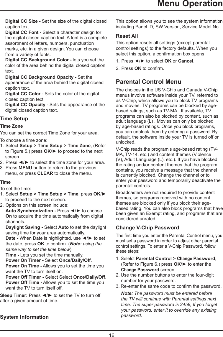 16  Menu Operation    Digital CC Size - Set the size of the digital closed caption text.Digital CC Font - Select a character design for the digital closed caption text. A font is a complete assortment of letters, numbers, punctuation marks, etc. in a given design. You can choose from a variety of fonts.Digital CC Background Color - lets you set the color of the area behind the digital closed caption text.Digital CC Background Opacity - Set the appearance of the area behind the digital closed caption text.Digital CC Color - Sets the color of the digital closed caption text.Digital CC Opacity - Sets the appearance of the digital closed caption text.Time Setup Time Zone  You can set the correct Time Zone for your area.To choose a time zone:1. Select Setup &gt; Time Setup &gt; Time Zone, (Refer to Figure 5.) press OK/► to proceed to the next screen.2. Press ◄/► to select the time zone for your area.3. Press MENU button to return to the previous menu, or press CLEAR to close the menu.TimeTo set the time: 1. Select Setup &gt; Time Setup &gt; Time, press OK/► to proceed to the next screen.2. Options on this screen include:Auto Synchronization - Press ◄/► to choose  On to acquire the time automatically from digital  channels.Daylight Saving - Select Auto to set the daylight  saving time for your area automatically. Date - When Date is highlighted, use ◄/► to set the date, press OK to conrm. (Note: using the same way to set the time below)Time - Lets you set the time manually.Power On Timer - Select Once/Daily/Off.Power On Time - Allows you to set the time you  want the TV to turn itself on.Power Off Timer - Select Select Once/Daily/Off.Power Off Time - Allows you to set the time you  want the TV to turn itself off.Sleep Timer: Press ◄/► to set the TV to turn off after a given amount of time.System Information  This option allows you to see the system information including Panel ID, SW Version, Service Model No.. Reset All This option resets all settings (except parental control settings) to the factory defaults. When you select this option, a conrmation box opens1. Press ◄/► to select OK or Cancel.  2. Press OK to conrm.Parental Control MenuThe choices in the US V-Chip and Canada V-Chip menus involve software inside your TV, referred to as V-Chip, which allows you to block TV programs and movies. TV programs can be blocked by age-based ratings, such as TV-MA . If available, TV programs can also be blocked by content, such as adult language (L) . Movies can only be blocked by age-based ratings. Once you block programs, you can unblock them by entering a password. By default, the software inside your TV is turned off or unlocked. V-Chip reads the program’s age-based rating (TV-MA, TV-14, etc.) and content themes (Violence (V), Adult Language (L), etc.). If you have blocked the rating and/or content themes that the program contains, you receive a message that the channel is currently blocked. Change the channel or to enter your password and temporarily deactivate the parental controls.Broadcasters are not required to provide content themes, so programs received with no content themes are blocked only if you block their age-based rating. You can also block programs that have been given an Exempt rating, and programs that are considered unrated. Change V-Chip PasswordThe rst time you enter the Parental Control menu, you must set a password in order to adjust other parental control settings. To enter a V-Chip Password, follow these steps:1. Selelct Parental Control &gt; Change Password, (Refer to Figure 6.) press OK/► to enter the Change Password screen.2. Use the number buttons to enter the four-digit number for your password.3. Re-enter the same code to conrm the password. Note: The password must be entered before the TV will continue with Parental settings next time. The super password is 2458, If you forget your password, enter it to override any existing password.