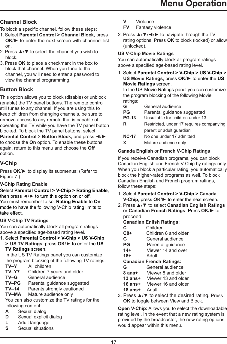 17Menu Operation      Channel BlockTo block a specic channel, follow these steps:1. Select Parental Control &gt; Channel Block, press OK/► to enter the next screen with channnel list on.2. Press ▲/▼ to select the channel you wish to block.3. Press OK to place a checkmark in the box toblock that channel. When you tune to that channel, you will need to enter a password to view the channel programming.Button Block This option allows you to block (disable) or unblock (enable) the TV panel buttons. The remote control still tunes to any channel. If you are using this to keep children from changing channels, be sure to remove access to any remote that is capable of operating the TV while you have the TV panel button blocked. To block the TV panel buttons, select Parental Control &gt; Button Block, and press ◄/► to choose the On option. To enable these buttons again, return to this menu and choose the Off option.V-ChipPress OK/► to display its submenus: (Refer to Figure 7.)V-Chip Rating EnableSelect Parental Control &gt; V-Chip &gt; Rating Enable, then press ◄/► to turn this option on or off.You must remember to set Rating Enable to On mode to have the following V-Chip rating limits to take effect.US V-Chip TV RatingsYou can automatically block all program ratings above a specied age-based rating level.1. Select Parental Control &gt; V-Chip &gt; US V-Chip &gt;  US TV Ratings, press OK/► to enter the US TV Ratings screen.In the US TV Ratings panel you can customize the program blocking of the following TV ratings:TV–Y         All childrenTV–Y7  Children 7 years and olderTV–G   General audienceTV–PG  Parental guidance suggestedTV–14  Parents strongly cautionedTV–MA  Mature audience onlyYou can also customize the TV ratings for the following content:A  Sexual dialogD   Sexual explicit dialogL   Adult languageS   Sexual situationsV  ViolenceFV   Fantasy violence2. Press ▲/▼/◄/► to navigate through the TV rating options. Press OK to block (locked) or allow (unlocked).US V-Chip Movie RatingsYou can automatically block all program ratings above a specied age-based rating level.1. Select Parental Control &gt; V-Chip &gt; US V-Chip &gt; US Movie Ratings, press OK/► to enter the US  Movie Ratings screen.In the US  Movie Ratings panel you can customize the program blocking of the following Movie ratings:G  General audiencePG   Parental guidance suggestedPG-13  Unsuitable for children under 13R   Restricted, under 17 requires companying    parent or adult guardianNC-17  No one under 17 admittedX  Mature audience onlyCanada English or French V-Chip RatingsIf you receive Canadian programs, you can block Canadian English and French V-Chip by ratings only. When you block a particular rating, you automatically block the higher-rated programs as well. To block Canadian English and French program ratings, follow these steps:1. Select Parental Control &gt; V-Chip &gt; Canada V-Chip, press OK/► to enter the next screen.2. Press ▲/▼ to select Canadian English Ratings or Canadian French Ratings. Press OK/► to proceed.Canadian Enlish Ratings:C               ChildrenC8+           Children 8 and olderG               General audiencePG             Parental guidance14+            Viewer 14 and over18+            AdultCanadian French Ratings:G               General audience8 ans+       Viewer 8 and older13 ans+     Viewer 13 and older16 ans+     Viewer 16 and older18 ans+     Adult3. Press ▲/▼ to select the desired rating. Press OK to toggle between View and Block.Open V-Chip: Allows you to select the downloadable rating level. In the event that a new rating system is provided by the broadcaster, the new rating options would appear within this menu.