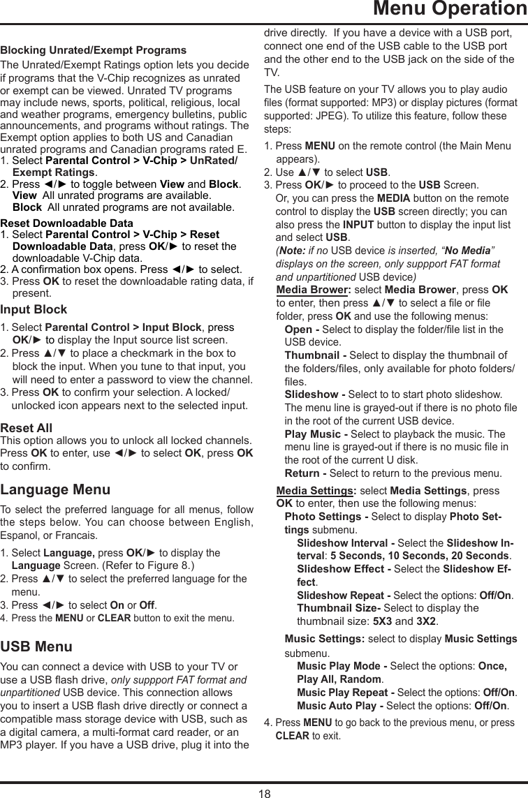 18 Menu Operation     Blocking Unrated/Exempt ProgramsThe Unrated/Exempt Ratings option lets you decide if programs that the V-Chip recognizes as unrated or exempt can be viewed. Unrated TV programs may include news, sports, political, religious, local and weather programs, emergency bulletins, public announcements, and programs without ratings. The Exempt option applies to both US and Canadian unrated programs and Canadian programs rated E.1. Select Parental Control &gt; V-Chip &gt; UnRated/Exempt Ratings.2. Press ◄/► to toggle between View and Block.View  All unrated programs are available.Block  All unrated programs are not available.Reset Downloadable Data1. Select Parental Control &gt; V-Chip &gt; Reset Downloadable Data, press OK/► to reset the downloadable V-Chip data.2. A conrmation box opens. Press ◄/► to select.  3. Press OK to reset the downloadable rating data, if present.Input Block 1. Select Parental Control &gt; Input Block, press  OK/► to display the Input source list screen.2. Press ▲/▼ to place a checkmark in the box to block the input. When you tune to that input, you will need to enter a password to view the channel.3. Press OK to conrm your selection. A locked/   unlocked icon appears next to the selected input.Reset AllThis option allows you to unlock all locked channels. Press OK to enter, use ◄/► to select OK, press OK to conrm.Language MenuTo  select  the  preferred  language  for  all  menus,  follow the steps  below. You  can choose  between  English, Espanol, or Francais.1. Select Language, press OK/► to display the   Language Screen. (Refer to Figure 8.)2. Press ▲/▼ to select the preferred language for the    menu.3. Press ◄/► to select On or Off.4. Press the MENU or CLEAR button to exit the menu.USB MenuYou can connect a device with USB to your TV or use a USB ash drive, only suppport FAT format and unpartitioned USB device. This connection allows you to insert a USB ash drive directly or connect a compatible mass storage device with USB, such as a digital camera, a multi-format card reader, or an MP3 player. If you have a USB drive, plug it into the drive directly.  If you have a device with a USB port, connect one end of the USB cable to the USB port and the other end to the USB jack on the side of the TV. The USB feature on your TV allows you to play audio les (format supported: MP3) or display pictures (format supported: JPEG). To utilize this feature, follow these steps:1. Press MENU on the remote control (the Main Menu appears).2. Use ▲/▼ to select USB.3. Press OK/► to proceed to the USB Screen.   Or, you can press the MEDIA button on the remote    control to display the USB screen directly; you can    also press the INPUT button to display the input list    and select USB.  (Note: if no USB device is inserted, “No Media”    displays on the screen, only suppport FAT format    and   unpartitioned  USB device)Media Brower: select Media Brower, press OK to enter, then press ▲/▼ to select a le or le folder, press OK and use the following menus:Open - Select to display the folder/le list in the USB device.        Thumbnail - Select to display the thumbnail of the folders/les, only available for photo folders/les.Slideshow - Select to to start photo slideshow. The menu line is grayed-out if there is no photo le in the root of the current USB device.Play Music - Select to playback the music. The menu line is grayed-out if there is no music le in the root of the current U disk. Return - Select to return to the previous menu.Media Settings: select Media Settings, press OK to enter, then use the following menus:Photo Settings - Select to display Photo Set-tings submenu. Slideshow Interval - Select the Slideshow In-terval: 5 Seconds, 10 Seconds, 20 Seconds.Slideshow Effect - Select the Slideshow Ef-fect.Slideshow Repeat - Select the options: Off/On.Thumbnail Size- Select to display the thumbnail size: 5X3 and 3X2.Music Settings: select to display Music Settings submenu.Music Play Mode - Select the options: Once, Play All, Random.Music Play Repeat - Select the options: Off/On.Music Auto Play - Select the options: Off/On.4. Press MENU to go back to the previous menu, or press   CLEAR to exit.