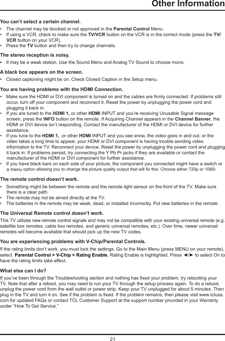 21Other Information      You can’t select a certain channel.•   The channel may be blocked or not approved in the Parental Control Menu.•   If using a VCR, check to make sure the TV/VCR button on the VCR is in the correct mode (press the TV/     VCR button on your VCR).•   Press the TV button and then try to change channels.The stereo reception is noisy.•   It may be a weak station. Use the Sound Menu and Analog TV Sound to choose mono.A black box appears on the screen.•   Closed captioning might be on. Check Closed Caption in the Setup menu. You are having problems with the HDMI Connection.•   Make sure the HDMI or DVI component is turned on and the cables are rmly connected. If problems still       occur, turn off your component and reconnect it. Reset the power by unplugging the power cord and      plugging it back in.•   If you are tuned to the HDMI 1, or other HDMI INPUT and you’re receiving Unusable Signal message      screen, press the INFO button on the remote. If Acquiring Channel appears in the Channel Banner, the      HDMI or DVI device isn’t responding. Contact the manufacturer of the HDMI or DVI device for further      assistance.•   If you tune to the HDMI 1,  or other HDMI INPUT and you see snow, the video goes in and out, or the      video takes a long time to appear, your HDMI or DVI component is having trouble sending video       information to the TV. Reconnect your device. Reset the power by unplugging the power cord and plugging      it back in. If problems persist, try connecting the Y Pb Pr jacks if they are available or contact the      manufacturer of the HDMI or  DVI component for further assistance.•   If you have black bars on each side of your picture, the component you connected might have a switch or          a menu option allowing you to change the picture quality output that will x this. Choose either 720p or 1080i.The remote control doesn’t work.•   Something might be between the remote and the remote light sensor on the front of the TV. Make sure        there is a clear path.•   The remote may not be aimed directly at the TV.•   The batteries in the remote may be weak, dead, or installed incorrectly. Put new batteries in the remote. The Universal Remote control doesn’t work.This TV utilizes new remote control signals and may not be compatible with your existing universal remote (e.g. satellite box remotes, cable box remotes, and generic universal remotes, etc.). Over time, newer universal remotes will become available that should pick up the new TV codes.You are experiencing problems with V-Chip/Parental Controls.If the rating limits don’t work, you must lock the settings. Go to the Main Menu (press MENU on your remote), select  Parental Control &gt; V-Chip &gt; Rating Enable, Rating Enable is highlighted. Press ◄/► to select On to have the rating limits take effect.What else can I do?If you’ve been through the Troubleshooting section and nothing has xed your problem, try rebooting your TV. Note that after a reboot, you may need to run your TV through the setup process again. To do a reboot, unplug the power cord from the wall outlet or power strip. Keep your TV unplugged for about 5 minutes. Then plug in the TV and turn it on. See if the problem is xed. If the problem remains, then please visit www.tclusa.com for updated FAQs or contact TCL Customer Support at the support number provided in your Warranty under “How To Get Service.”