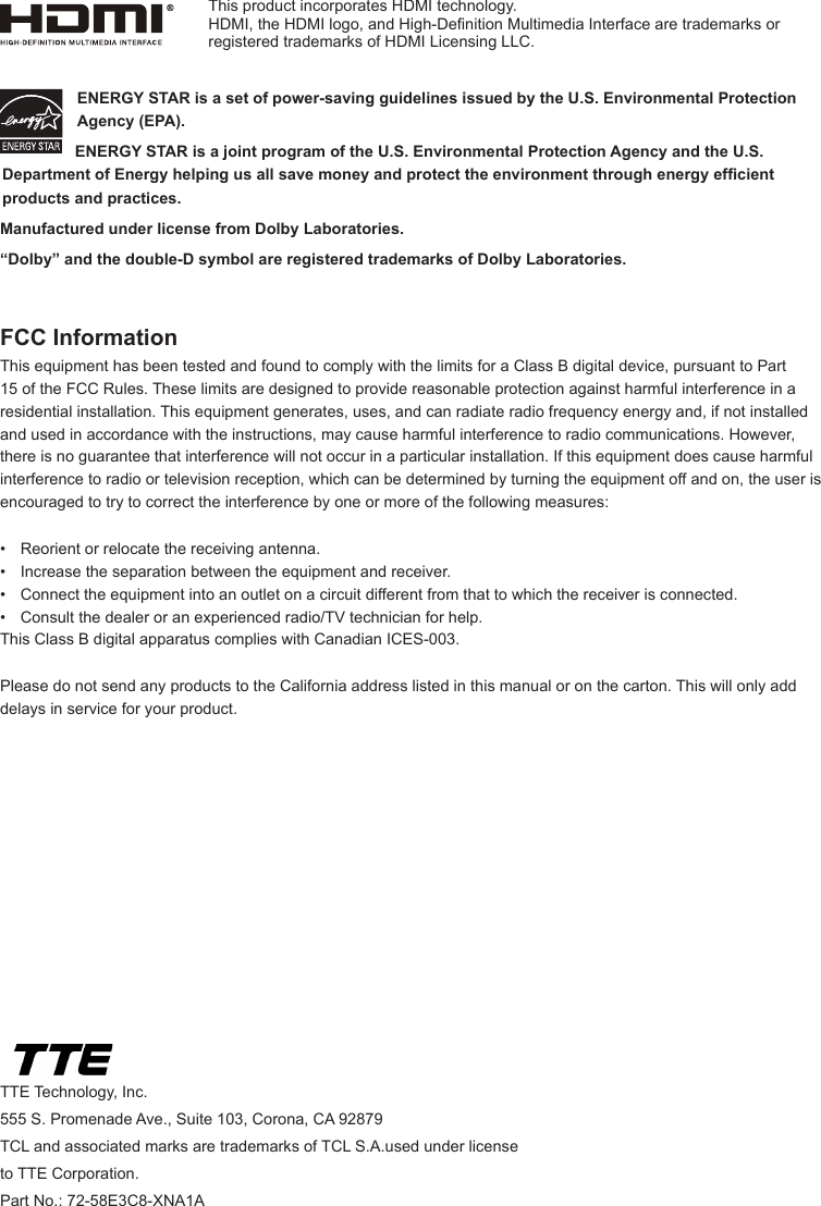 TTE Technology, Inc.555 S. Promenade Ave., Suite 103, Corona, CA 92879 TCL and associated marks are trademarks of TCL S.A.used under license to TTE Corporation.Part No.: 72-58E3C8-XNA1AENERGY STAR is a set of power-saving guidelines issued by the U.S. Environmental Protection Agency (EPA).  ENERGY STAR is a joint program of the U.S. Environmental Protection Agency and the U.S. Department of Energy helping us all save money and protect the environment through energy efcient products and practices.Manufactured under license from Dolby Laboratories.“Dolby” and the double-D symbol are registered trademarks of Dolby Laboratories.FCC InformationThis equipment has been tested and found to comply with the limits for a Class B digital device, pursuant to Part 15 of the FCC Rules. These limits are designed to provide reasonable protection against harmful interference in a residential installation. This equipment generates, uses, and can radiate radio frequency energy and, if not installed and used in accordance with the instructions, may cause harmful interference to radio communications. However, there is no guarantee that interference will not occur in a particular installation. If this equipment does cause harmful interference to radio or television reception, which can be determined by turning the equipment off and on, the user is encouraged to try to correct the interference by one or more of the following measures:•  Reorient or relocate the receiving antenna.•  Increase the separation between the equipment and receiver.•  Connect the equipment into an outlet on a circuit different from that to which the receiver is connected.•  Consult the dealer or an experienced radio/TV technician for help.This Class B digital apparatus complies with Canadian ICES-003.Please do not send any products to the California address listed in this manual or on the carton. This will only add delays in service for your product.This product incorporates HDMI technology.HDMI, the HDMI logo, and High-Denition Multimedia Interface are trademarks or registered trademarks of HDMI Licensing LLC.