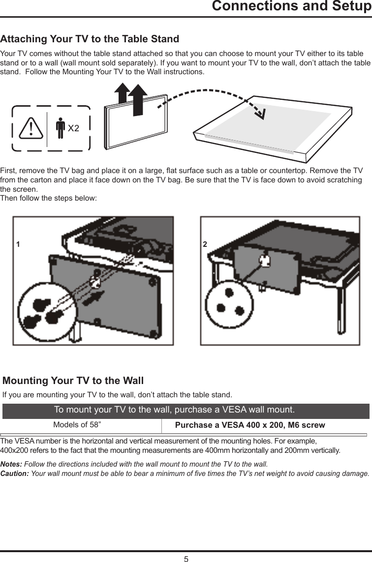 5Connections and Setup   Attaching Your TV to the Table StandYour TV comes without the table stand attached so that you can choose to mount your TV either to its table stand or to a wall (wall mount sold separately). If you want to mount your TV to the wall, don’t attach the table stand.  Follow the Mounting Your TV to the Wall instructions.First, remove the TV bag and place it on a large, at surface such as a table or countertop. Remove the TV from the carton and place it face down on the TV bag. Be sure that the TV is face down to avoid scratching the screen.Then follow the steps below:Mounting Your TV to the WallThe VESA number is the horizontal and vertical measurement of the mounting holes. For example,400x200 refers to the fact that the mounting measurements are 400mm horizontally and 200mm vertically.Notes: Follow the directions included with the wall mount to mount the TV to the wall.Caution: Your wall mount must be able to bear a minimum of ve times the TV’s net weight to avoid causing damage.To mount your TV to the wall, purchase a VESA wall mount.                Models of 58”  Purchase a VESA 400 x 200, M6 screw         If you are mounting your TV to the wall, don’t attach the table stand. 1 2