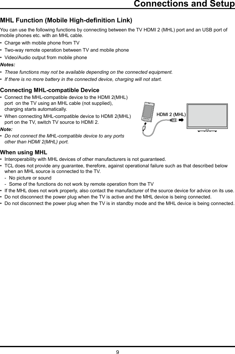 9Connections and SetupMHL Function (Mobile High-denition Link)You can use the following functions by connecting between the TV HDMI 2 (MHL) port and an USB port of mobile phones etc. with an MHL cable.•  Charge with mobile phone from TV•  Two-way remote operation between TV and mobile phone•  Video/Audio output from mobile phoneNotes:•  These functions may not be available depending on the connected equipment.•  If there is no more battery in the connected device, charging will not start. Connecting MHL-compatible Device•  Connect the MHL-compatible device to the HDMI 2(MHL)    port  on the TV using an MHL cable (not supplied),      charging starts automatically.•  When connecting MHL-compatible device to HDMI 2(MHL)    port on the TV, switch TV source to HDMI 2.Note: •  Do not connect the MHL-compatible device to any ports    other than HDMI 2(MHL) port.When using MHL•  Interoperability with MHL devices of other manufacturers is not guaranteed.•  TCL does not provide any guarantee, therefore, against operational failure such as that described below      when an MHL source is connected to the TV.  -  No picture or sound  -  Some of the functions do not work by remote operation from the TV•  If the MHL does not work properly, also contact the manufacturer of the source device for advice on its use.•  Do not disconnect the power plug when the TV is active and the MHL device is being connected.•  Do not disconnect the power plug when the TV is in standby mode and the MHL device is being connected.HDMI 2 (MHL)