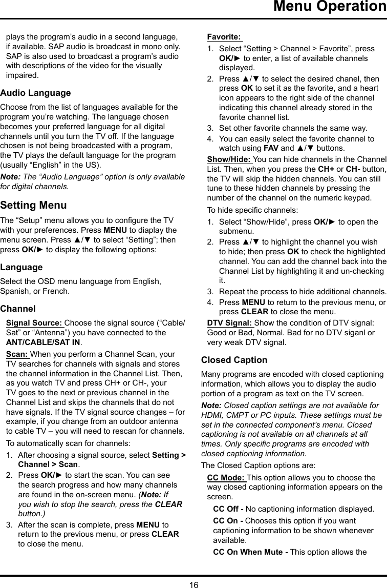16Menu Operation plays the program’s audio in a second language, if available. SAP audio is broadcast in mono only. SAP is also used to broadcast a program’s audio with descriptions of the video for the visually impaired.Audio LanguageChoose from the list of languages available for the program you’re watching. The language chosen becomes your preferred language for all digital channels until you turn the TV off. If the language chosen is not being broadcasted with a program, the TV plays the default language for the program (usually “English” in the US).Note: The “Audio Language” option is only available for digital channels.Setting MenuThe “Setup” menu allows you to congure the TV with your preferences. Press MENU to diaplay the menu screen. Press ▲/▼ to select “Setting”; then press OK/► to display the following options:LanguageSelect the OSD menu language from English, Spanish, or French.ChannelSignal Source: Choose the signal source (“Cable/Sat” or “Antenna”) you have connected to the ANT/CABLE/SAT IN.Scan: When you perform a Channel Scan, your TV searches for channels with signals and stores the channel information in the Channel List. Then, as you watch TV and press CH+ or CH-, your TV goes to the next or previous channel in the Channel List and skips the channels that do not have signals. If the TV signal source changes – for example, if you change from an outdoor antenna to cable TV – you will need to rescan for channels.To automatically scan for channels:1.  After choosing a signal source, select Setting &gt; Channel &gt; Scan.2.  Press OK/► to start the scan. You can see the search progress and how many channels are found in the on-screen menu. (Note: If you wish to stop the search, press the CLEAR button.)3.  After the scan is complete, press MENU to return to the previous menu, or press CLEAR to close the menu.Favorite: 1.  Select “Setting &gt; Channel &gt; Favorite”, press OK/► to enter, a list of available channels displayed. 2.  Press ▲/▼ to select the desired chanel, then press OK to set it as the favorite, and a heart icon appears to the right side of the channel indicating this channel already stored in the favorite channel list. 3.  Set other favorite channels the same way.4.  You can easily select the favorite channel to watch using FAV and ▲/▼ buttons. Show/Hide: You can hide channels in the Channel List. Then, when you press the CH+ or CH- button, the TV will skip the hidden channels. You can still tune to these hidden channels by pressing the number of the channel on the numeric keypad.To hide specic channels:1.  Select “Show/Hide”, press OK/► to open the submenu.2.  Press ▲/▼ to highlight the channel you wish to hide; then press OK to check the highlighted channel. You can add the channel back into the Channel List by highlighting it and un-checking it.3.  Repeat the process to hide additional channels.4.  Press MENU to return to the previous menu, or press CLEAR to close the menu.DTV Signal: Show the condition of DTV signal: Good or Bad, Normal. Bad for no DTV siganl or very weak DTV signal.Closed CaptionMany programs are encoded with closed captioning information, which allows you to display the audio portion of a program as text on the TV screen.Note: Closed caption settings are not available for HDMI, CMPT or PC inputs. These settings must be set in the connected component’s menu. Closed captioning is not available on all channels at all times. Only specic programs are encoded with closed captioning information. The Closed Caption options are: CC Mode: This option allows you to choose the way closed captioning information appears on the screen.CC Off - No captioning information displayed.CC On - Chooses this option if you want captioning information to be shown whenever available.CC On When Mute - This option allows the 