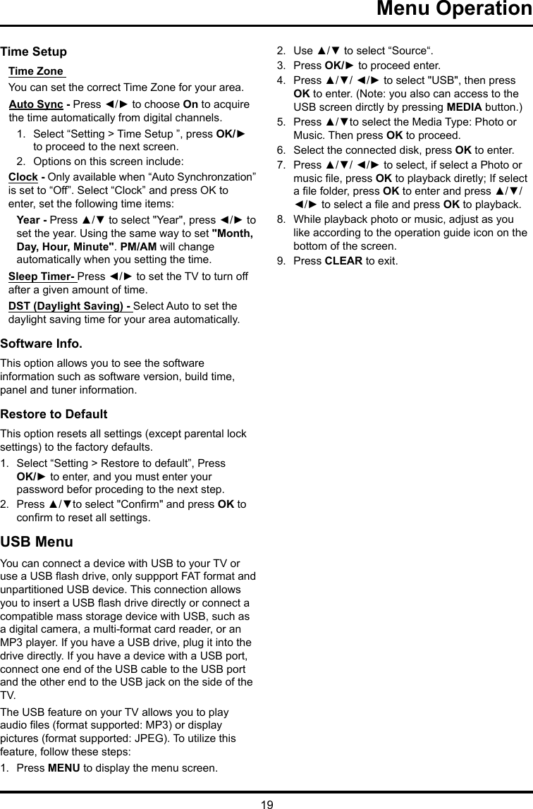 19 Menu Operation Time Setup Time Zone You can set the correct Time Zone for your area.Auto Sync - Press ◄/► to choose On to acquire the time automatically from digital channels.1.  Select “Setting &gt; Time Setup ”, press OK/► to proceed to the next screen.2.  Options on this screen include:Clock - Only available when “Auto Synchronzation” is set to “Off”. Select “Clock” and press OK to enter, set the following time items:Year - Press ▲/▼ to select &quot;Year&quot;, press ◄/► to set the year. Using the same way to set &quot;Month, Day, Hour, Minute&quot;. PM/AM will change automatically when you setting the time.Sleep Timer- Press ◄/► to set the TV to turn off after a given amount of time.DST (Daylight Saving) - Select Auto to set the daylight saving time for your area automatically. Software Info. This option allows you to see the software information such as software version, build time, panel and tuner information.Restore to Default This option resets all settings (except parental lock settings) to the factory defaults. 1.  Select “Setting &gt; Restore to default”, Press OK/► to enter, and you must enter your password befor proceding to the next step.2.  Press ▲/▼to select &quot;Conrm&quot; and press OK to conrm to reset all settings.USB MenuYou can connect a device with USB to your TV or use a USB ash drive, only suppport FAT format and unpartitioned USB device. This connection allows you to insert a USB ash drive directly or connect a compatible mass storage device with USB, such as a digital camera, a multi-format card reader, or an MP3 player. If you have a USB drive, plug it into the drive directly. If you have a device with a USB port, connect one end of the USB cable to the USB port and the other end to the USB jack on the side of the TV. The USB feature on your TV allows you to play audio les (format supported: MP3) or display pictures (format supported: JPEG). To utilize this feature, follow these steps:1.  Press MENU to display the menu screen.2.  Use ▲/▼ to select “Source“.3.  Press OK/► to proceed enter. 4.  Press ▲/▼/ ◄/► to select &quot;USB&quot;, then press OK to enter. (Note: you also can access to the USB screen dirctly by pressing MEDIA button.)5.  Press ▲/▼to select the Media Type: Photo or Music. Then press OK to proceed.6.  Select the connected disk, press OK to enter.7.  Press ▲/▼/ ◄/► to select, if select a Photo or music le, press OK to playback diretly; If select a le folder, press OK to enter and press ▲/▼/ ◄/► to select a le and press OK to playback.8.  While playback photo or music, adjust as you like according to the operation guide icon on the bottom of the screen.9.  Press CLEAR to exit.