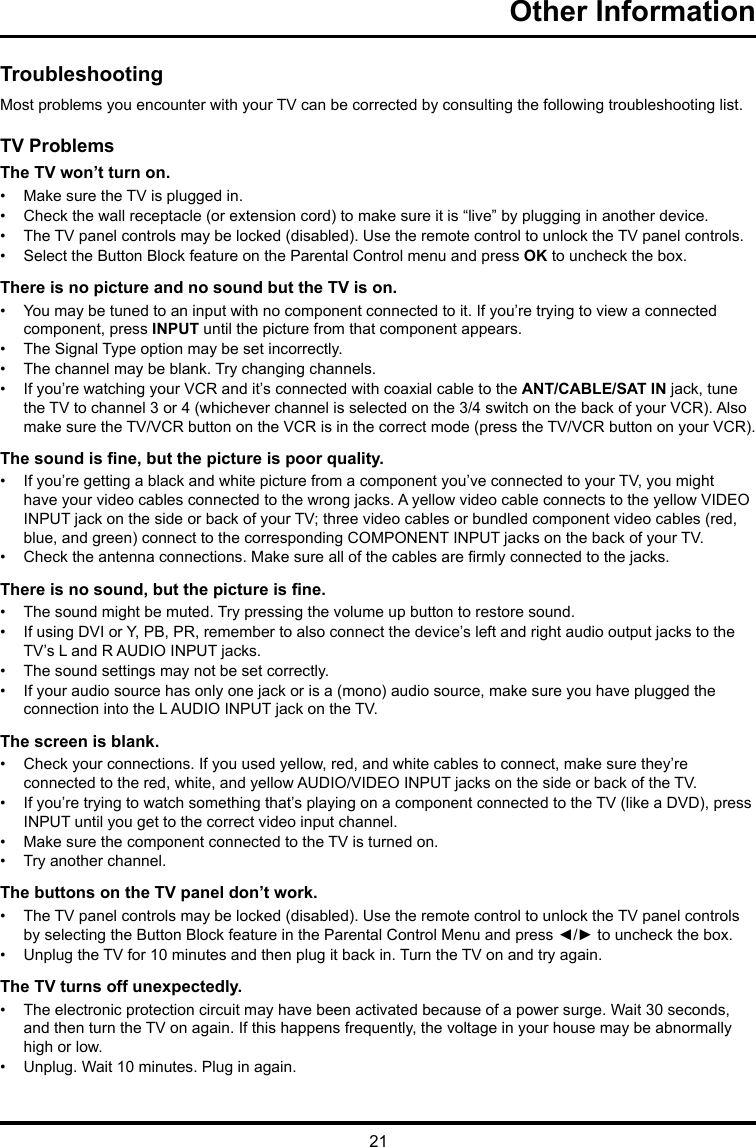 21Other Information TroubleshootingMost problems you encounter with your TV can be corrected by consulting the following troubleshooting list.TV ProblemsThe TV won’t turn on.•  Make sure the TV is plugged in.•  Check the wall receptacle (or extension cord) to make sure it is “live” by plugging in another device.•  The TV panel controls may be locked (disabled). Use the remote control to unlock the TV panel controls. •  Select the Button Block feature on the Parental Control menu and press OK to uncheck the box.There is no picture and no sound but the TV is on.•  You may be tuned to an input with no component connected to it. If you’re trying to view a connected component, press INPUT until the picture from that component appears.•  The Signal Type option may be set incorrectly. •  The channel may be blank. Try changing channels.•  If you’re watching your VCR and it’s connected with coaxial cable to the ANT/CABLE/SAT IN jack, tune the TV to channel 3 or 4 (whichever channel is selected on the 3/4 switch on the back of your VCR). Also make sure the TV/VCR button on the VCR is in the correct mode (press the TV/VCR button on your VCR).The sound is ne, but the picture is poor quality.•  If you’re getting a black and white picture from a component you’ve connected to your TV, you might have your video cables connected to the wrong jacks. A yellow video cable connects to the yellow VIDEO INPUT jack on the side or back of your TV; three video cables or bundled component video cables (red, blue, and green) connect to the corresponding COMPONENT INPUT jacks on the back of your TV.•  Check the antenna connections. Make sure all of the cables are rmly connected to the jacks.There is no sound, but the picture is ne.•  The sound might be muted. Try pressing the volume up button to restore sound.•  If using DVI or Y, PB, PR, remember to also connect the device’s left and right audio output jacks to the TV’s L and R AUDIO INPUT jacks.•  The sound settings may not be set correctly. •  If your audio source has only one jack or is a (mono) audio source, make sure you have plugged the connection into the L AUDIO INPUT jack on the TV.The screen is blank.•  Check your connections. If you used yellow, red, and white cables to connect, make sure they’re connected to the red, white, and yellow AUDIO/VIDEO INPUT jacks on the side or back of the TV.•  If you’re trying to watch something that’s playing on a component connected to the TV (like a DVD), press INPUT until you get to the correct video input channel.•  Make sure the component connected to the TV is turned on.•  Try another channel.The buttons on the TV panel don’t work.•  The TV panel controls may be locked (disabled). Use the remote control to unlock the TV panel controls by selecting the Button Block feature in the Parental Control Menu and press ◄/► to uncheck the box.•  Unplug the TV for 10 minutes and then plug it back in. Turn the TV on and try again.The TV turns off unexpectedly.•  The electronic protection circuit may have been activated because of a power surge. Wait 30 seconds, and then turn the TV on again. If this happens frequently, the voltage in your house may be abnormally  high or low.•  Unplug. Wait 10 minutes. Plug in again.