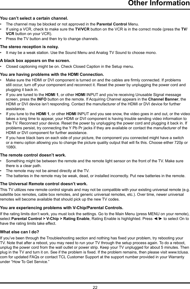 22Other Information You can’t select a certain channel.•  The channel may be blocked or not approved in the Parental Control Menu.•  If using a VCR, check to make sure the TV/VCR button on the VCR is in the correct mode (press the TV/VCR button on your VCR).•  Press the TV button and then try to change channels.The stereo reception is noisy.•  It may be a weak station. Use the Sound Menu and Analog TV Sound to choose mono.A black box appears on the screen.•  Closed captioning might be on. Check Closed Caption in the Setup menu. You are having problems with the HDMI Connection.•  Make sure the HDMI or DVI component is turned on and the cables are rmly connected. If problems still occur, turn off your component and reconnect it. Reset the power by unplugging the power cord and plugging it back in.•  If you are tuned to the HDMI 1, or other HDMI INPUT and you’re receiving Unusable Signal message screen, press the INFO button on the remote. If Acquiring Channel appears in the Channel Banner, the HDMI or DVI device isn’t responding. Contact the manufacturer of the HDMI or DVI device for further assistance.•  If you tune to the HDMI 1, or other HDMI INPUT and you see snow, the video goes in and out, or the video takes a long time to appear, your HDMI or DVI component is having trouble sending video information to the TV. Reconnect your device. Reset the power by unplugging the power cord and plugging it back in. If problems persist, try connecting the Y Pb Pr jacks if they are available or contact the manufacturer of the HDMI or DVI component for further assistance.•  If you have black bars on each side of your picture, the component you connected might have a switch or a menu option allowing you to change the picture quality output that will x this. Choose either 720p or 1080i.The remote control doesn’t work.•  Something might be between the remote and the remote light sensor on the front of the TV. Make sure there is a clear path.•  The remote may not be aimed directly at the TV.•  The batteries in the remote may be weak, dead, or installed incorrectly. Put new batteries in the remote. The Universal Remote control doesn’t work.This TV utilizes new remote control signals and may not be compatible with your existing universal remote (e.g. satellite box remotes, cable box remotes, and generic universal remotes, etc.). Over time, newer universal remotes will become available that should pick up the new TV codes.You are experiencing problems with V-Chip/Parental Controls.If the rating limits don’t work, you must lock the settings. Go to the Main Menu (press MENU on your remote), select Parental Control &gt; V-Chip &gt; Rating Enable, Rating Enable is highlighted. Press ◄/► to select On to have the rating limits take effect.What else can I do?If you’ve been through the Troubleshooting section and nothing has xed your problem, try rebooting your TV. Note that after a reboot, you may need to run your TV through the setup process again. To do a reboot, unplug the power cord from the wall outlet or power strip. Keep your TV unplugged for about 5 minutes. Then plug in the TV and turn it on. See if the problem is xed. If the problem remains, then please visit www.tclusa.com for updated FAQs or contact TCL Customer Support at the support number provided in your Warranty under “How To Get Service.”