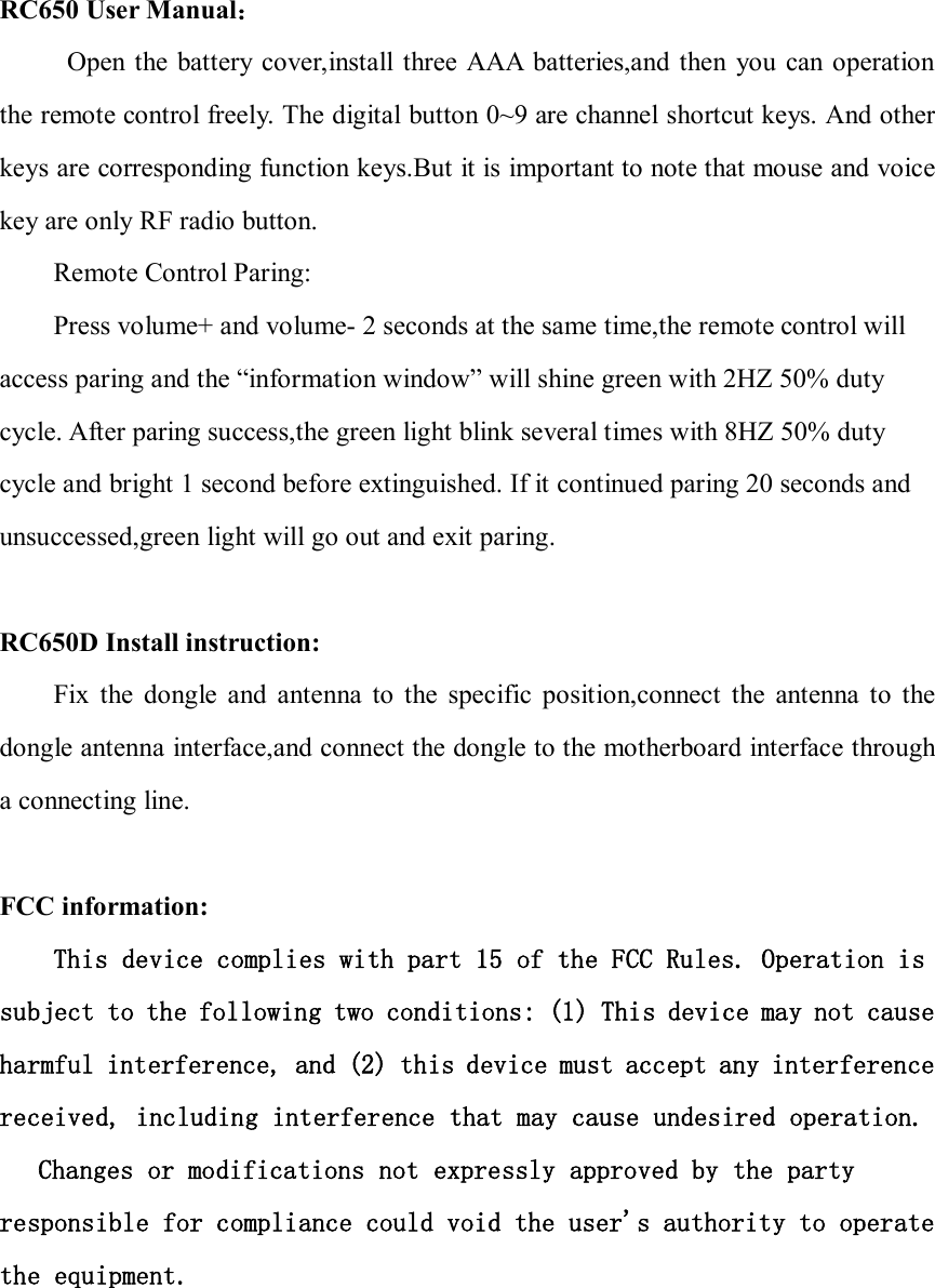 RC650 User Manual：           Open  the battery cover,install three AAA  batteries,and then  you  can operation the remote control freely. The digital button 0~9 are channel shortcut keys. And other keys are corresponding function keys.But it is important to note that mouse and voice key are only RF radio button. Remote Control Paring: Press volume+ and volume- 2 seconds at the same time,the remote control will access paring and the “information window” will shine green with 2HZ 50% duty cycle. After paring success,the green light blink several times with 8HZ 50% duty cycle and bright 1 second before extinguished. If it continued paring 20 seconds and unsuccessed,green light will go out and exit paring.    RC650D Install instruction: Fix  the  dongle  and  antenna  to  the  specific  position,connect  the  antenna  to  the dongle antenna interface,and connect the dongle to the motherboard interface through a connecting line.  FCC information: This device complies with part 15 of the FCC Rules. Operation is subject to the following two conditions: (1) This device may not cause harmful interference, and (2) this device must accept any interference received, including interference that may cause undesired operation.   Changes or modifications not expressly approved by the party responsible for compliance could void the user&apos;s authority to operate the equipment.  