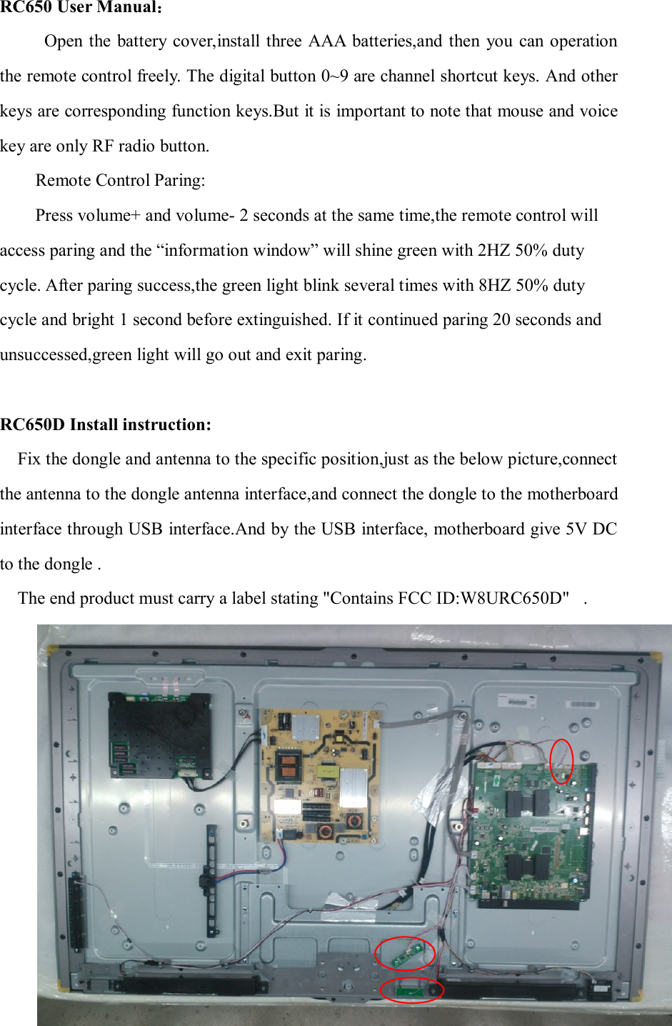 RC650 User Manual：           Open  the battery cover,install three AAA  batteries,and then  you  can operation the remote control freely. The digital button 0~9 are channel shortcut keys. And other keys are corresponding function keys.But it is important to note that mouse and voice key are only RF radio button. Remote Control Paring: Press volume+ and volume- 2 seconds at the same time,the remote control will access paring and the “information window” will shine green with 2HZ 50% duty cycle. After paring success,the green light blink several times with 8HZ 50% duty cycle and bright 1 second before extinguished. If it continued paring 20 seconds and unsuccessed,green light will go out and exit paring.    RC650D Install instruction: Fix the dongle and antenna to the specific position,just as the below picture,connect the antenna to the dongle antenna interface,and connect the dongle to the motherboard interface through USB interface.And by the USB interface, motherboard give 5V DC to the dongle .   The end product must carry a label stating &quot;Contains FCC ID:W8URC650D&quot;.  