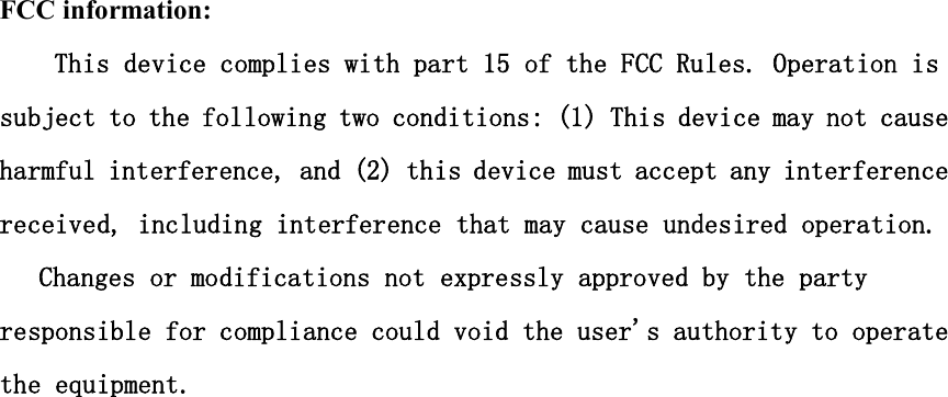 FCC information: This device complies with part 15 of the FCC Rules. Operation is subject to the following two conditions: (1) This device may not cause harmful interference, and (2) this device must accept any interference received, including interference that may cause undesired operation.   Changes or modifications not expressly approved by the party responsible for compliance could void the user&apos;s authority to operate the equipment.  