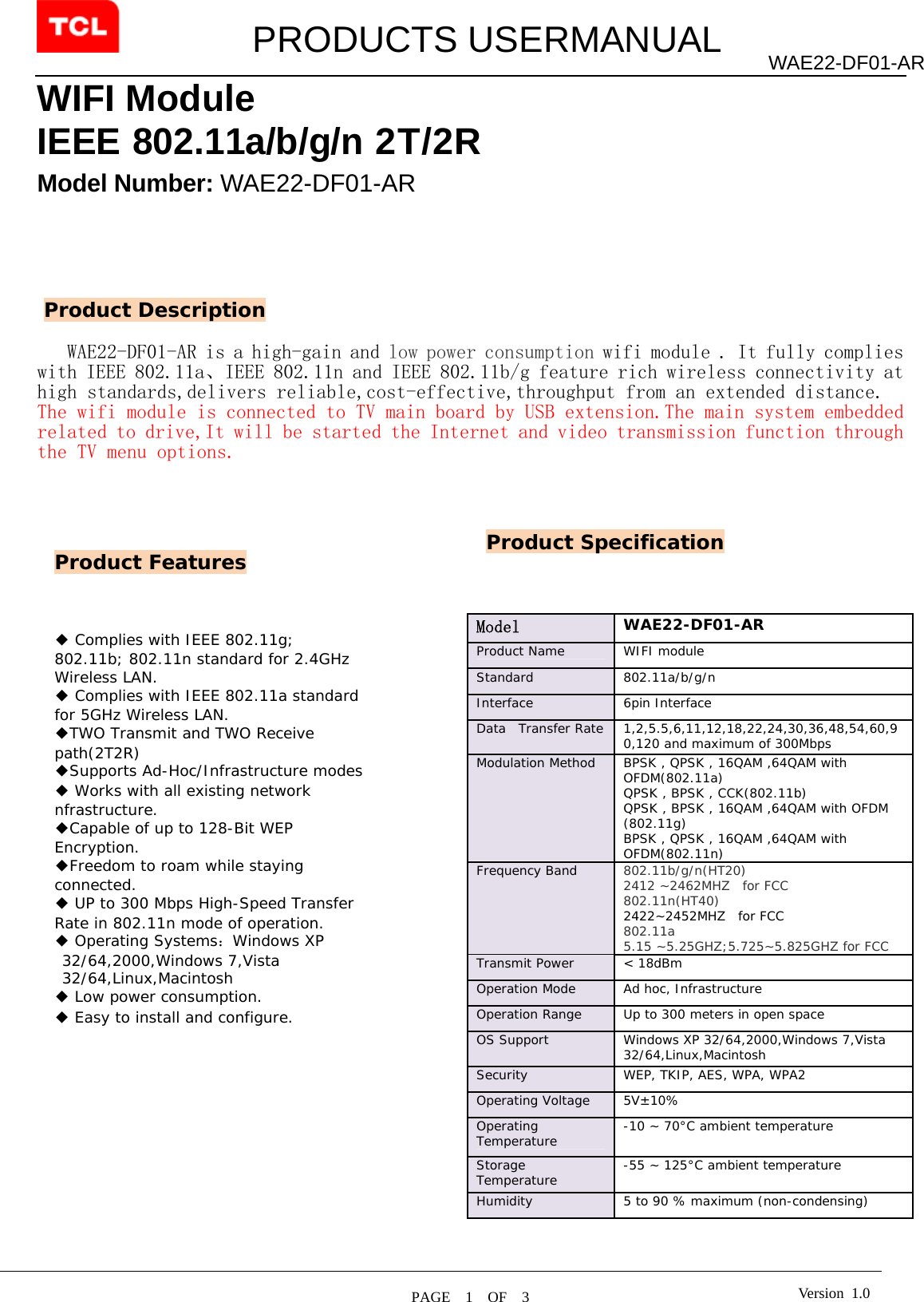         PRODUCTS USERMANUAL  PAGE  1  OF  3 WAE22-DF01-AR Version 1.0WIFI Module IEEE 802.11a/b/g/n 2T/2R   Model Number: WAE22-DF01-AR        WAE22-DF01-AR is a high-gain and low power consumption wifi module . It fully complies with IEEE 802.11a、IEEE 802.11n and IEEE 802.11b/g feature rich wireless connectivity at high standards,delivers reliable,cost-effective,throughput from an extended distance. The wifi module is connected to TV main board by USB extension.The main system embedded related to drive,It will be started the Internet and video transmission function through the TV menu options.                                                                                                   Product Features Product Description ◆ Complies with IEEE 802.11g; 802.11b; 802.11n standard for 2.4GHz Wireless LAN. ◆ Complies with IEEE 802.11a standard for 5GHz Wireless LAN. ◆TWO Transmit and TWO Receive path(2T2R) ◆Supports Ad-Hoc/Infrastructure modes ◆ Works with all existing network nfrastructure. ◆Capable of up to 128-Bit WEP Encryption. ◆Freedom to roam while staying connected. ◆ UP to 300 Mbps High-Speed Transfer Rate in 802.11n mode of operation. ◆ Operating Systems：Windows XP 32/64,2000,Windows 7,Vista 32/64,Linux,Macintosh ◆ Low power consumption. ◆ Easy to install and configure.  Product Specification Model   WAE22-DF01-AR Product Name   WIFI module  Standard   802.11a/b/g/n  Interface 6pin Interface Data  Transfer Rate  1,2,5.5,6,11,12,18,22,24,30,36,48,54,60,90,120 and maximum of 300Mbps  Modulation Method  BPSK , QPSK , 16QAM ,64QAM with OFDM(802.11a) QPSK , BPSK , CCK(802.11b) QPSK , BPSK , 16QAM ,64QAM with OFDM (802.11g) BPSK , QPSK , 16QAM ,64QAM with OFDM(802.11n) Frequency Band   802.11b/g/n(HT20)   2412 ~2462MHZ  for FCC 802.11n(HT40)       2422~2452MHZ  for FCC 802.11a  5.15 ~5.25GHZ;5.725~5.825GHZ for FCC Transmit Power  &lt; 18dBm  Operation Mode   Ad hoc, Infrastructure  Operation Range   Up to 300 meters in open space  OS Support   Windows XP 32/64,2000,Windows 7,Vista 32/64,Linux,Macintosh Security   WEP, TKIP, AES, WPA, WPA2  Operating Voltage  5V±10% Operating Temperature   -10 ~ 70°C ambient temperature  Storage Temperature   -55 ~ 125°C ambient temperature  Humidity   5 to 90 % maximum (non-condensing)   