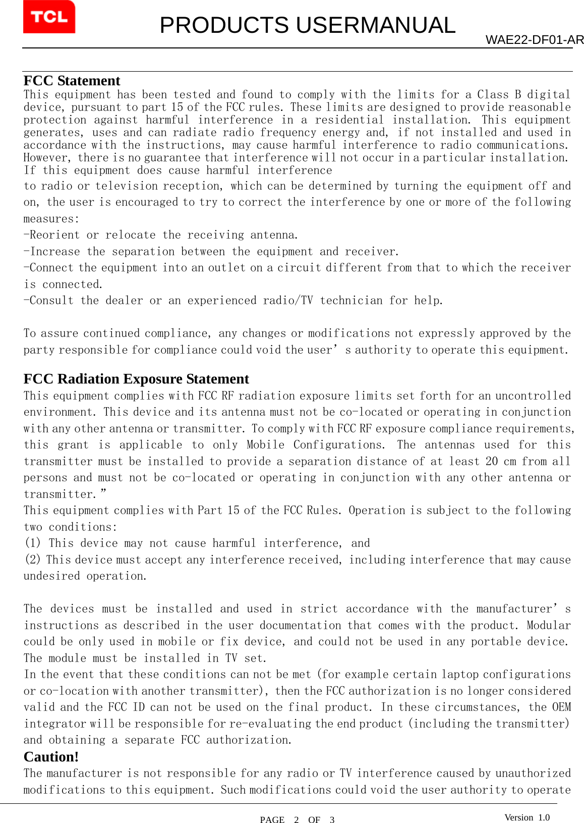         PRODUCTS USERMANUAL  PAGE  2  OF  3 WAE22-DF01-AR Version 1.0  FCC Statement This equipment has been tested and found to comply with the limits for a Class B digital device, pursuant to part 15 of the FCC rules. These limits are designed to provide reasonable protection against harmful interference in  a  residential installation. This equipment generates, uses and can radiate radio frequency energy and, if not installed and used in accordance with the instructions, may cause harmful interference to radio communications. However, there is no guarantee that interference will not occur in a particular installation. If this equipment does cause harmful interference  to radio or television reception, which can be determined by turning the equipment off and on, the user is encouraged to try to correct the interference by one or more of the following measures: -Reorient or relocate the receiving antenna. -Increase the separation between the equipment and receiver. -Connect the equipment into an outlet on a circuit different from that to which the receiver is connected. -Consult the dealer or an experienced radio/TV technician for help.  To assure continued compliance, any changes or modifications not expressly approved by the party responsible for compliance could void the user’s authority to operate this equipment.  FCC Radiation Exposure Statement       This equipment complies with FCC RF radiation exposure limits set forth for an uncontrolled environment. This device and its antenna must not be co-located or operating in conjunction with any other antenna or transmitter. To comply with FCC RF exposure compliance requirements, this  grant  is  applicable  to  only  Mobile  Configurations.  The  antennas  used  for  this transmitter must be installed to provide a separation distance of at least 20 cm from all persons and must not be co-located or operating in conjunction with any other antenna or transmitter.” This equipment complies with Part 15 of the FCC Rules. Operation is subject to the following two conditions:   (1) This device may not cause harmful interference, and   (2) This device must accept any interference received, including interference that may cause undesired operation.    The  devices  must  be  installed  and  used  in  strict  accordance  with  the  manufacturer’s instructions as described in the user documentation that comes with the product. Modular could be only used in mobile or fix device, and could not be used in any portable device. The module must be installed in TV set.  In the event that these conditions can not be met (for example certain laptop configurations or co-location with another transmitter), then the FCC authorization is no longer considered valid and the FCC ID can not be used on the final product. In these circumstances, the OEM integrator will be responsible for re-evaluating the end product (including the transmitter) and obtaining a separate FCC authorization.   Caution!  The manufacturer is not responsible for any radio or TV interference caused by unauthorized modifications to this equipment. Such modifications could void the user authority to operate 